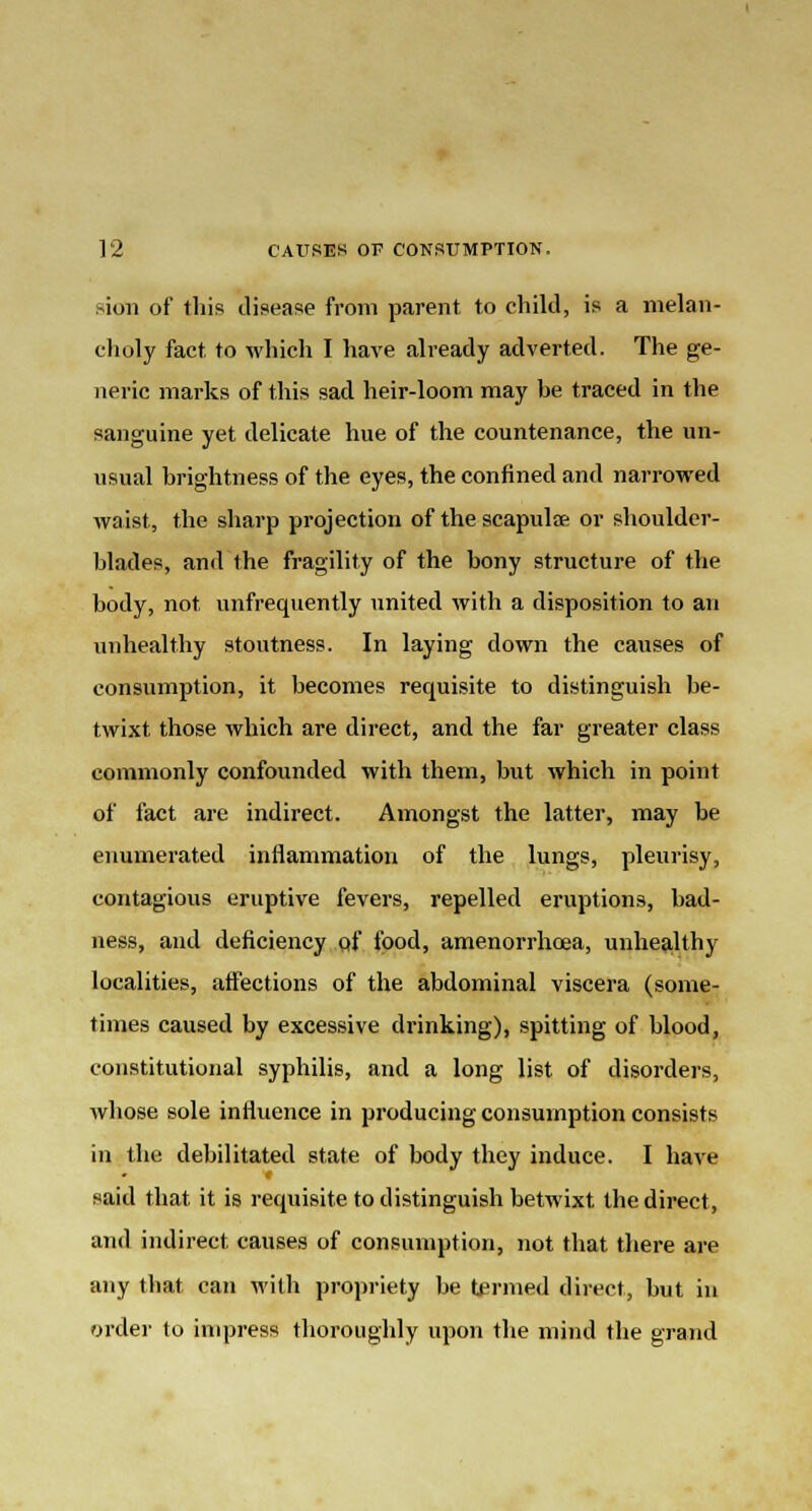 sion of this disease from parent to child, is a melan- choly fact to which I have already adverted. The ge- neric marks of this sad heir-loom may he traced in the sanguine yet delicate hue of the countenance, the un- usual brightness of the eyes, the confined and narrowed waist, the sharp projection of the scapulte or shoulder- blades, and the fragility of the bony structure of the body, not unfrequently united with a disposition to an unhealthy stoutness. In laying down the causes of consumption, it becomes requisite to distinguish be- twixt those which are direct, and the far greater class commonly confounded with them, but which in point of fact are indirect. Amongst the latter, may be enumerated inflammation of the lungs, pleurisy, contagious eruptive fevers, repelled eruptions, bad- ness, and deficiency of food, amenorrhoea, unhealthy localities, affections of the abdominal viscera (some- times caused by excessive drinking), spitting of blood, constitutional syphilis, and a long list of disorders, whose sole influence in producing consumption consists in the debilitated state of body they induce. I have said that it is requisite to distinguish betwixt the direct, and indirect causes of consumption, not that there are any that can with propriety be termed direct, but in order to impress thoroughly upon the mind the grand