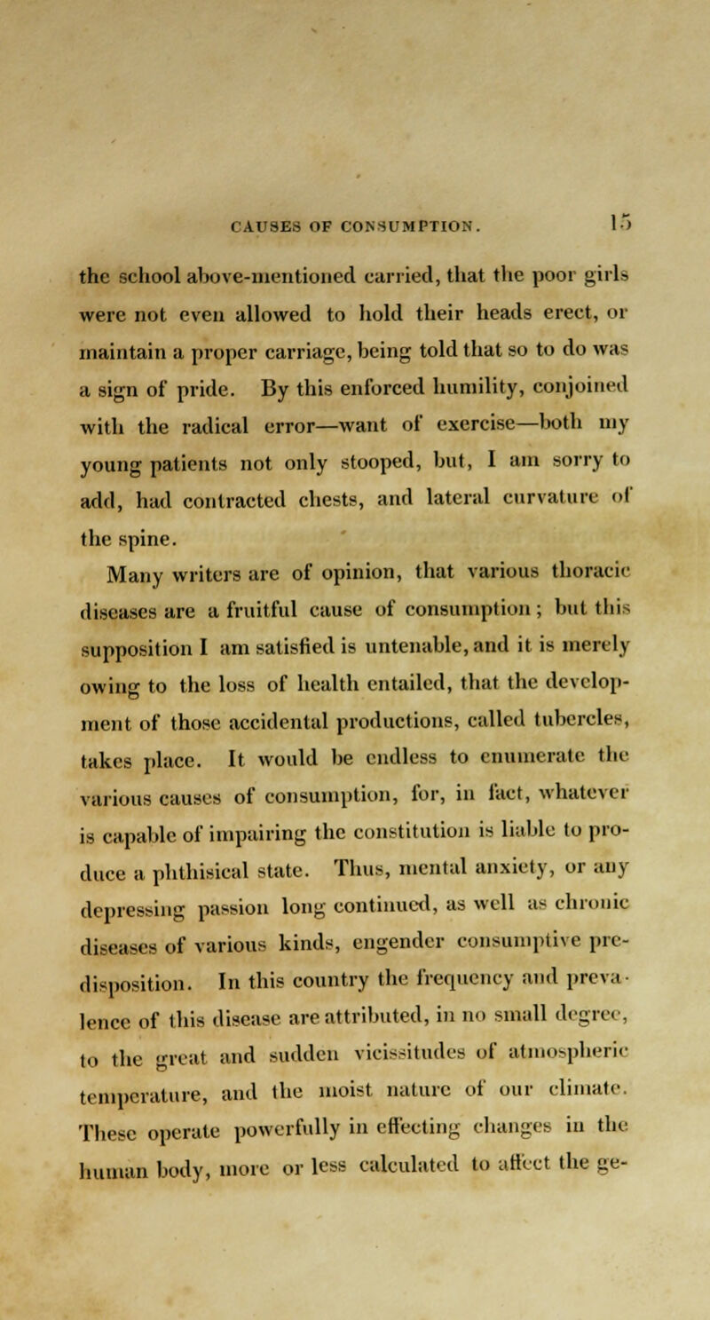 the school above-mentioned carried, that the poor girls were not even allowed to hold their heads erect, or maintain a proper carriage, being told that so to do was a sign of pride. By this enforced humility, conjoined with the radical error—want of exercise—both my young patients not only stooped, but, I am sorry to add, had contracted chests, and lateral curvature of the spine. Many writers are of opinion, that various thoracic diseases are a fruitful cause of consumption ; but this supposition I am satisfied is untenable, and it is merely owing to the loss of health entailed, that the develop- ment of those accidental productions, called tubercles, takes place. It would be endless to enumerate the various causes of consumption, for, in fact, whatever is capable of impairing the constitution is liable to pro- duce a phthisical state. Thus, mental anxiety, or any depressing passion long continued, as well as chronic diseases of various kinds, engender consumptive pre- disposition. In this country the frequency and preva- lence of this disease are attributed, in no small degree, to the great and sudden vicissitudes of atmospheric temperature, and the moist nature of our climate. These operate powerfully in effecting changes in the human body, more or less calculated to affect the ge-