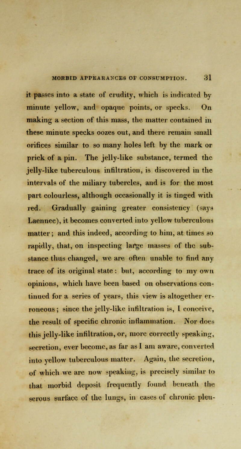 it passes into a state of crudity, which is indicated by minute yellow, and opaque points, or specks. On making a section of this mass, the matter contained in these minute specks oozes out, and there remain small orifices similar to so many holes left by the mark or prick of a pin. The jelly-like substance, termed the jelly-like tuberculous infiltration, is discovered in the intervals of the miliary tubercles, and is for the most part colourless, although occasionally it is tinged with red. Gradually gaining greater consistency (say* Laennec), it becomes converted into yellow tuberculous matter; and this indeed, according to him, at times so rapidly, that, on inspecting large masses of the sub- stance thus changed, we are often unable to find any trace of its original state: but, according to my own opinions, which have been based on observations con- tinued for a series of years, this view is altogether er- roneous; since the jelly-like infiltration is, I conceive, the result of specific chronic inflammation. Nor does this jelly-like infiltration, or, more correctly speaking, secretion, ever become, as far as I am aware, converted into yellow tuberculous matter. Again, the secretion, of which we are now speaking, is precisely similar to that morbid deposit frequently found beneath the serous surface of the lungs, in cases of chronic pleu-