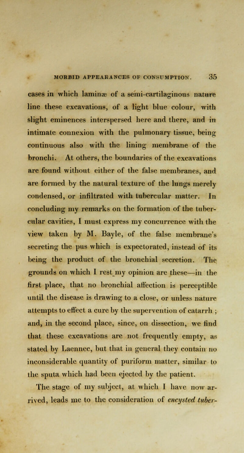 cases in which laminae of a semi-cartilaginous nature line these excavations, of a light blue colour, with slight eminences interspersed here and there, and in intimate connexion with the pulmonary tissue, being- continuous also with the lining membrane of the bronchi. At others, the boundaries of the excavations are found without either of the false membranes, and are formed by the natural texture of the lungs merely condensed, or infiltrated with tubercular matter. In concluding my remarks on the formation of the tuber- cular cavities, I must express my concurrence with the view taken by M. Bayle, of the false membrane's secreting the pus which is expectorated, instead of its being the product of the bronchial secretion. The grounds on which I rest my opinion are these—in the first place, that no bronchial affection is perceptible until the disease is drawing to a close, or unless nature attempts to effect a cure by the supervention of catarrh ; and, in the second place, since, on dissection, we find that these excavations are not frequently empty, as stated by Laennec, but that in general they contain no inconsiderable quantity of puriform matter, similar to the sputa which had been ejected by the patient. The stage of my subject, at which I have now ar- rived, leads me to the consideration of encysted tuber-