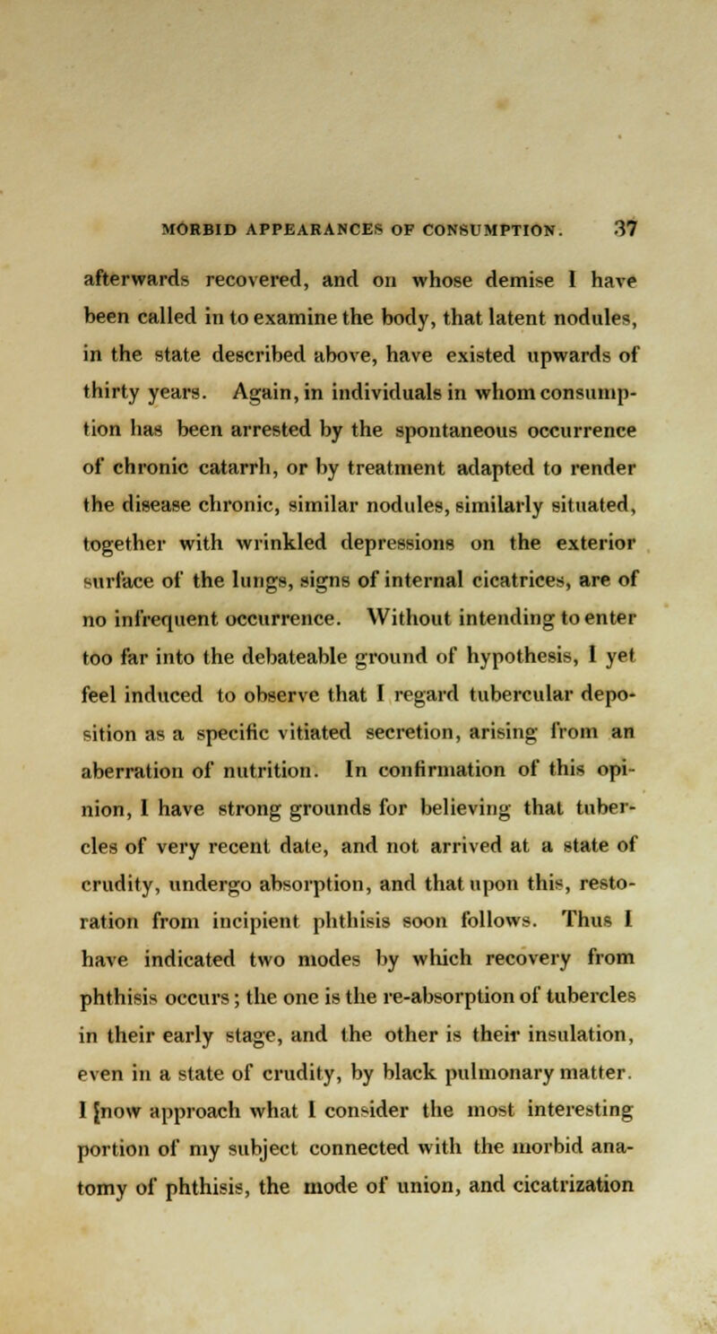 afterwards recovered, and on whose demise I have been called in to examine the body, that latent nodules, in the state described above, have existed upwards of thirty years. Again, in individuals in whom consump- tion has been arrested by the spontaneous occurrence of chronic catarrh, or by treatment adapted to render the disease chronic, similar nodules, similarly situated, together with wrinkled depressions on the exterior surface of the lungs, signs of internal cicatrices, are of no infrequent occurrence. Without intending to enter too far into the debateable ground of hypothesis, 1 yet feel induced to observe that I regard tubercular depo- sition as a specific vitiated secretion, arising from an aberration of nutrition. In confirmation of this opi- nion, I have strong grounds for believing that tuber- cles of very recent date, and not arrived at a state of crudity, undergo absorption, and that upon this, resto- ration from incipient phthisis soon follows. Thus I have indicated two modes by which recovery from phthisis occurs; the one is the re-absorption of tubercles in their early stage, and the other is their insulation, even in a state of crudity, by black pulmonary matter. I {now approach what I consider the most interesting portion of my subject connected with the morbid ana- tomy of phthisis, the mode of union, and cicatrization