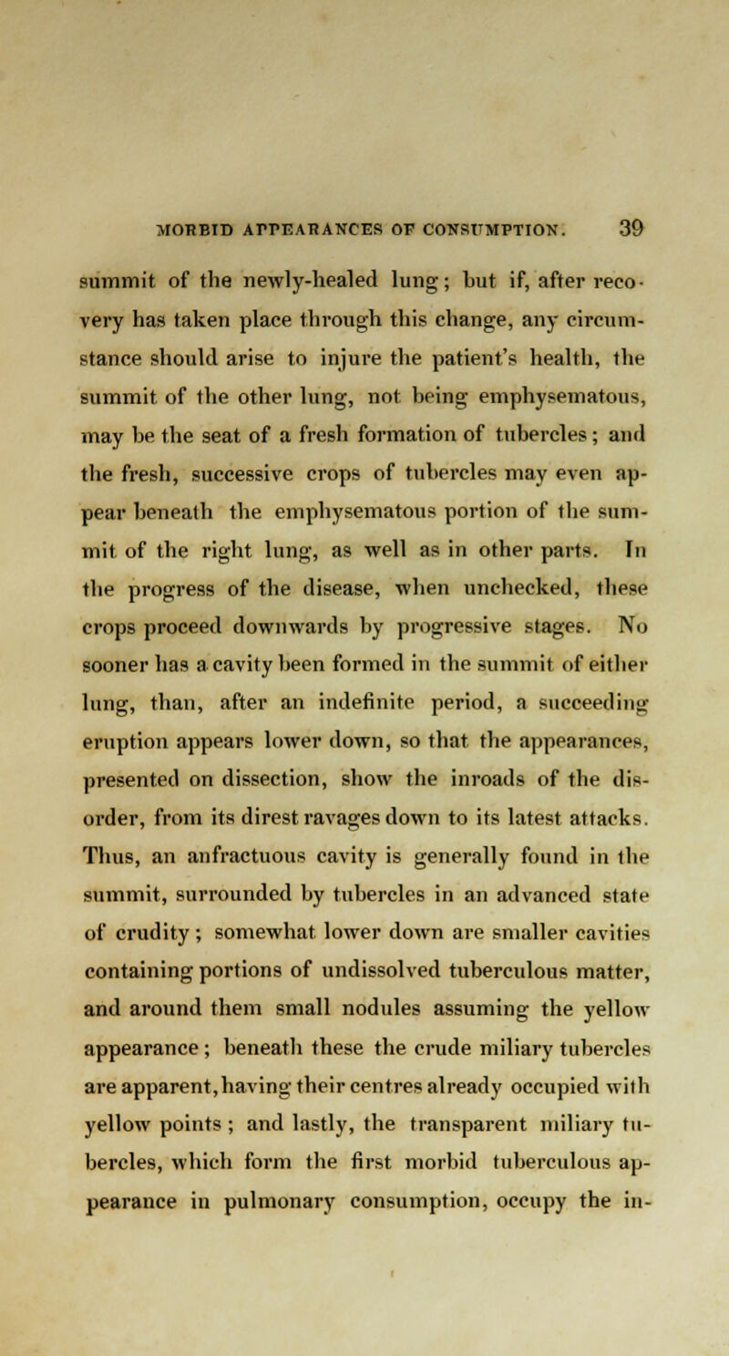 summit of the newly-healed lung; but if, after reco- very has taken place through this change, any circum- stance should arise to injure the patient's health, the summit of the other lung, not being emphysematous, may be the seat of a fresh formation of tubercles; and the fresh, successive crops of tubercles may even ap- pear beneath the emphysematous portion of the sum- mit of the right lung, as well as in other parts. In the progress of the disease, when unchecked, these crops proceed downwards by progressive stages. No sooner has a cavity been formed in the summit of either lung, than, after an indefinite period, a succeeding eruption appears lower down, so that the appearances, presented on dissection, show the inroads of the dis- order, from its direst ravages down to its latest attacks. Thus, an anfractuous cavity is generally found in the summit, surrounded by tubercles in an advanced state of crudity ; somewhat lower down are smaller cavities containing portions of undissolved tuberculous matter, and around them small nodules assuming the yellow appearance; beneath these the crude miliary tubercles are apparent, having their centres already occupied with yellow points ; and lastly, the transparent miliary tu- bercles, which form the first morbid tuberculous ap- pearance in pulmonary consumption, occupy the in-