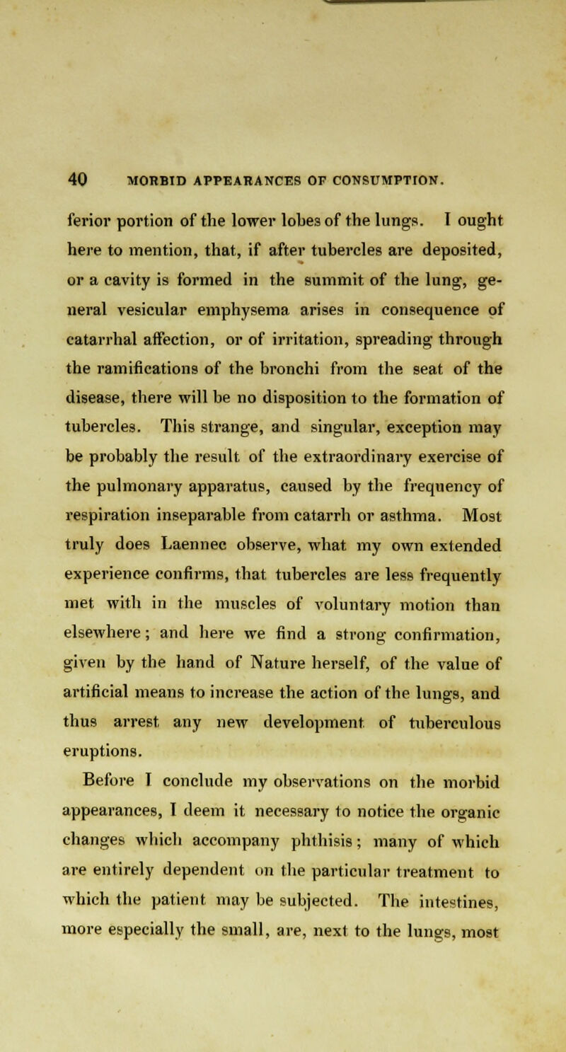 ferior portion of the lower lobes of the lungs. I ought here to mention, that, if after tubercles are deposited, or a cavity is formed in the summit of the lung, ge- neral vesicular emphysema arises in consequence of catarrhal affection, or of irritation, spreading through the ramifications of the bronchi from the seat of the disease, there will be no disposition to the formation of tubercles. This strange, and singular, exception may be probably the result of the extraordinary exercise of the pulmonary apparatus, caused by the frequency of respiration inseparable from catarrh or asthma. Most truly does Laennec observe, what my own extended experience confirms, that tubercles are less frequently met with in the muscles of voluntary motion than elsewhere; and here we find a strong confirmation, given by the hand of Nature herself, of the value of artificial means to increase the action of tbe lungs, and thus arrest any new development of tuberculous eruptions. Before I conclude my observations on the morbid appearances, I deem it necessary to notice the organic changes whicb accompany phthisis; many of which are entirely dependent on the particular treatment to which the patient may be subjected. The intestines, more especially the small, are, next to the lungs, most