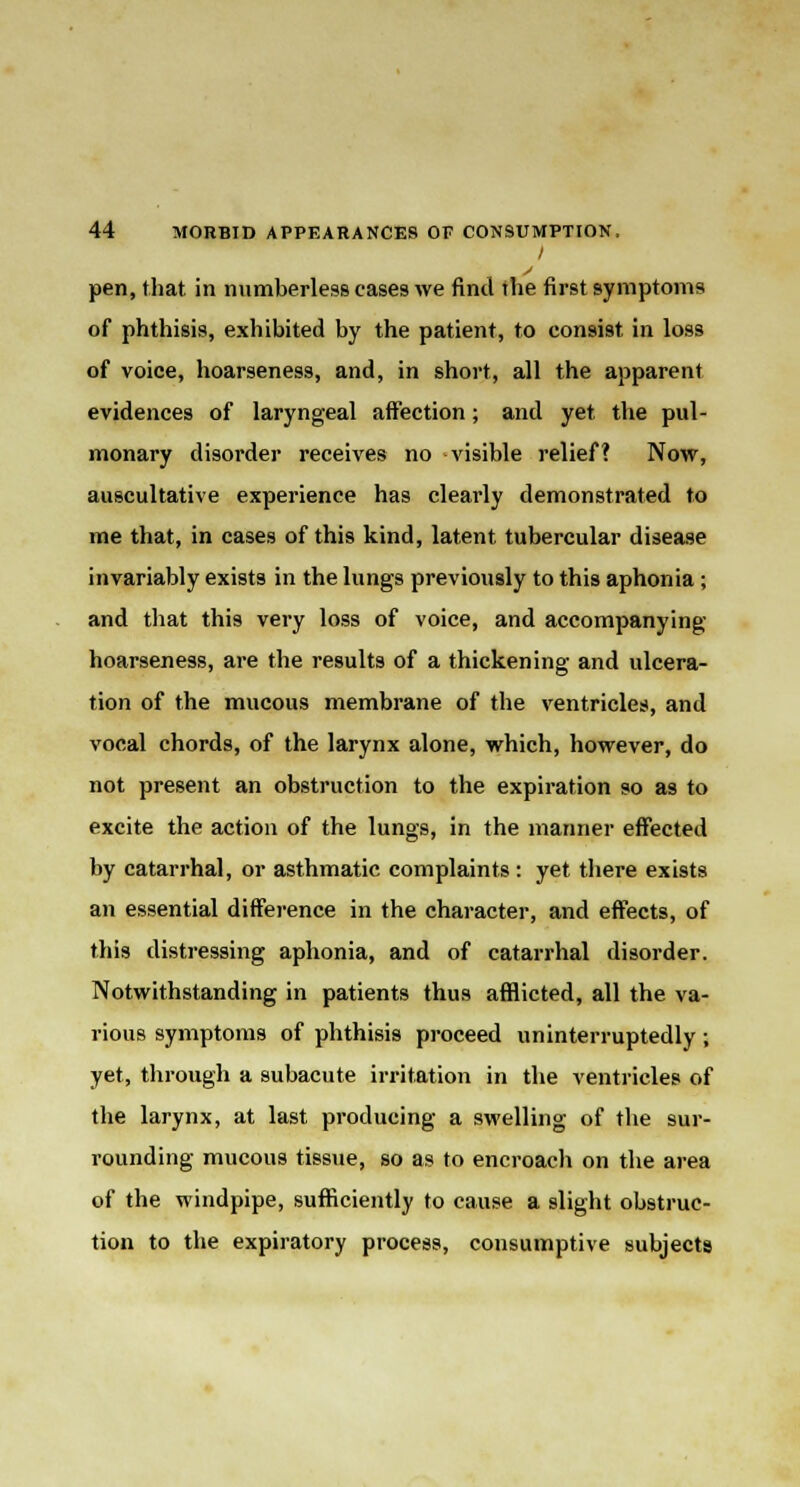 / pen, that in numberless cases we find the first symptoms of phthisis, exhibited by the patient, to consist in loss of voice, hoarseness, and, in short, all the apparent evidences of laryngeal affection; and yet the pul- monary disorder receives no visible relief? Now, auscultative experience has clearly demonstrated to me that, in cases of this kind, latent tubercular disease invariably exists in the lungs previously to this aphonia; and that this very loss of voice, and accompanying hoarseness, are the results of a thickening and ulcera- tion of the mucous membrane of the ventricles, and vocal chords, of the larynx alone, which, however, do not present an obstruction to the expiration so as to excite the action of the lungs, in the manner effected by catarrhal, or asthmatic complaints: yet there exists an essential difference in the character, and effects, of this distressing aphonia, and of catarrhal disorder. Notwithstanding in patients thus afflicted, all the va- rious symptoms of phthisis proceed uninterruptedly; yet, through a subacute irritation in the ventricles of the larynx, at last producing a swelling of the sur- rounding mucous tissue, so as to encroach on the area of the windpipe, sufficiently to cause a slight obstruc- tion to the expiratory process, consumptive subjects