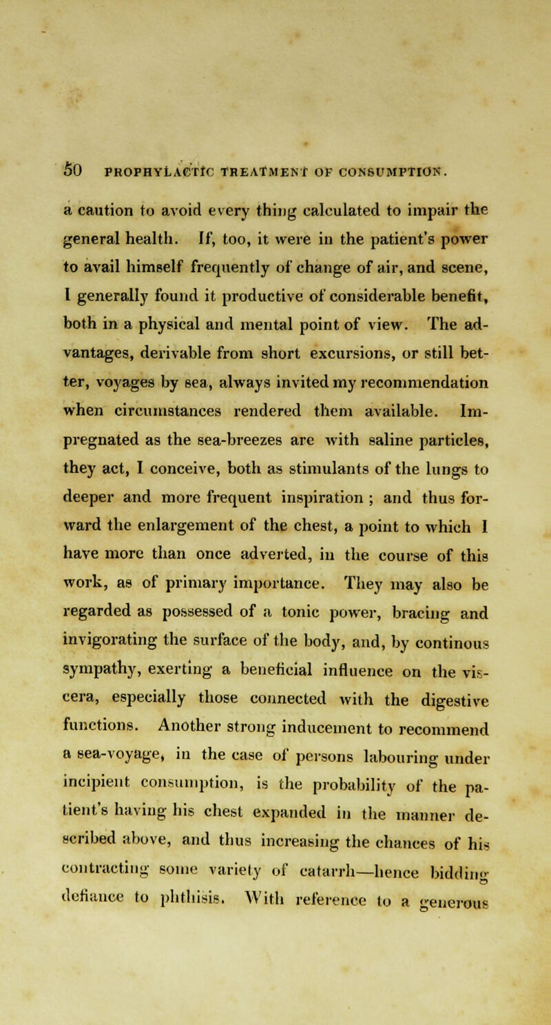 a caution to avoid every thing calculated to impair the general health. If, too, it were in the patient's power to avail himself frequently of change of air, and scene, I generally found it productive of considerable benefit, both in a physical and mental point of view. The ad- vantages, derivable from short excursions, or still bet- ter, voyages by sea, always invited my recommendation when circumstances rendered them available. Im- pregnated as the sea-breezes are with saline particles, they act, I conceive, both as stimulants of the lungs to deeper and more frequent inspiration ; and thus for- ward the enlargement of the chest, a point to which I have more than once adverted, in the course of this work, as of primary importance. They may also be regarded as possessed of a tonic power, bracing and invigorating the surface of the body, and, by continous sympathy, exerting a beneficial influence on the vis- cera, especially those connected with the digestive functions. Another strong inducement to recommend a sea-voyage, in the case of persons labouring under incipient consumption, is the probability of the pa- tient's having his chest expanded in the manner de- scribed above, and thus increasing the chances of his contracting some variety of catarrh—hence bidding defiance to phthisis. With reference to a enerous