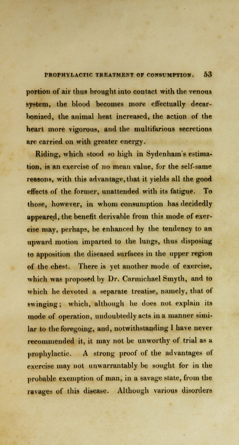 portion of air thus brought into contact with the venous system, the blood beeomes more effectually decar- bonized, the animal heat increased, the action of the heart more vigorous, and the multifarious secretions are carried on with greater energy. Riding, which stood so high in Sydenham's estima- tion, is an exercise of no mean value, for the self-same reasons, with this advantage, that it yields all the good effects of the former, unattended with its fatigue. To those, however, in whom consumption has decidedly appeared, the benefit derivable from this mode of exer- cise may, perhaps, be enhanced by the tendency to an upward motion imparted to the lungs, thus disposing to apposition the diseased surfaces in the upper region of the chest. There is yet another mode of exercise, which was proposed by Dr. Carmichael Smyth, and to which he devoted a separate treatise, namely, that of swinging; which, although he does not explain its mode of operation, undoubtedly acts in a manner simi- lar to the foregoing, and, notwithstanding 1 have never recommended it, it may not be unworthy of trial as a prophylactic. A strong proof of the advantages of exercise may not unwarrantably be sought for in the probable exemption of man, in a savage state, from the ra\ages of this disease. Although various disorders