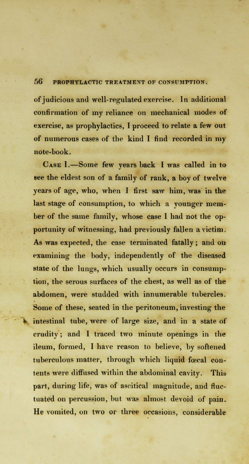 of judicious and well-regulated exercise. In additional confirmation of my reliance on mechanical modes of exercise, as prophylactics, I proceed to relate a few out of numerous cases of the kind I find recorded in my note-book. Case I.—Some few years back I was called in to see the eldest son of a family of rank, a boy of twelve years of age, who, when I first saw him, was in the last stage of consumption, to which a younger mem- ber of the same family, whose case I had not the op- portunity of witnessing, had previously fallen a victim. As was expected, the case terminated fatally; and on examining the body, independently of the diseased state of the lungs, which usually oceurs in consump- tion, the serous surfaces of the chest, as well as of the abdomen, were studded with innumerable tubercles. Some of these, seated in the peritoneum, investing the V. intestinal tube, were of large size, and in a state of crudity; and I traced two minute openings in the ileum, formed, I have reason to believe, by softened tuberculous matter, through which liquid foecal con- tents were diffused within the abdominal cavity. This part, during life, was of ascitieal magnitude, and fluc- tuated on percussion, but was almost devoid of pain. He vomited, on two or three occasions, considerable