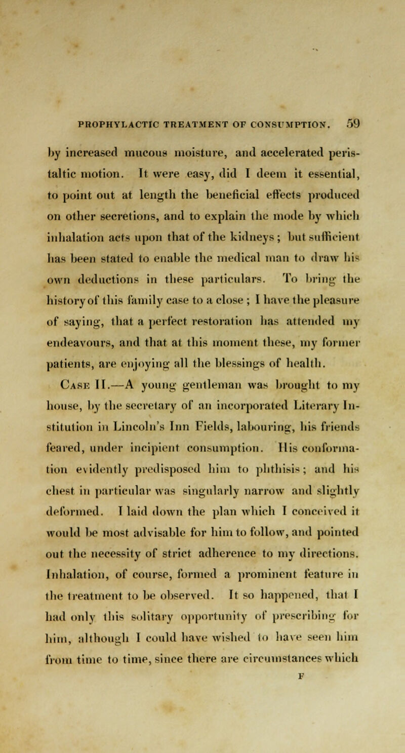 by increased mucous moisture, and accelerated peris- taltic motion. It were easy, did I deem it essential, to point out at length the beneficial effects produced on other secretions, and to explain the mode by which inhalation acts upon that of the kidneys; but sufficient has been stated to enable the medical man to draw bl- own deductions in these particulars. To bring the history of this family case to a close ; I have the pleasure of saying, that a perfect restoration has attended my endeavours, and that at this moment these, my farmer patients, are enjoying all the blessings of health. Case II.—A young gentleman was brought to my house, by the secretary of an incorporated Literary In- stitution in Lincoln's Inn Fields, labouring, bis friends feared, under incipient consumption. His conforma- tion evidently predisposed him to phthisis; and his chest in particular was singularly narrow and slightly deformed. I laid down the plan which I conceived it would be most advisable for him to follow, and pointed out the necessity of strict adherence to my directions. Inhalation, of course, formed a prominent feature in the treatment to be observed. It so happened, that I had only this solitary opportunity of prescribing fol- ium, although I could have wished to have seen him from time to time, since there are circumstances which