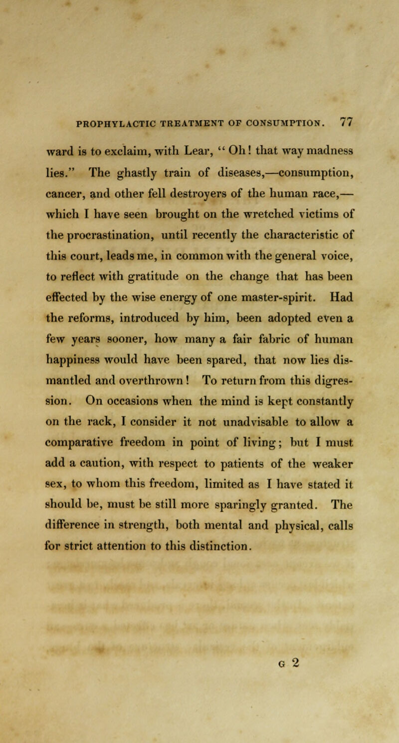 ward is to exclaim, with Lear,  Oh! that way madness lies. The ghastly train of diseases,—consumption, cancer, and other fell destroyers of the human race,— which I have seen brought on the wretched victims of the procrastination, until recently the characteristic of this court, leads me, in common with the general voice, to reflect with gratitude on the change that has been effected by the wise energy of one master-spirit. Had the reforms, introduced by him, been adopted even a few years sooner, how many a fair fabric of human happiness would have been spared, that now lies dis- mantled and overthrown! To return from this digres- sion. On occasions when the mind is kept constantly on the rack, I consider it not unadvisable to allow a comparative freedom in point of living; but I must add a caution, with respect to patients of the weaker sex, to whom this freedom, limited as I have stated it should be, must be still more sparingly granted. The difference in strength, both mental and physical, calls for strict attention to this distinction. G 2