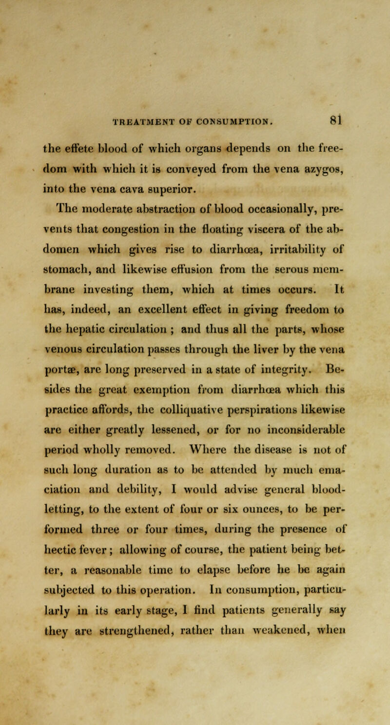 the effete blood of which organs depends on the free- dom with which it is conveyed from the vena azygos, into the vena cava superior. The moderate abstraction of blood occasionally, pre- vents that congestion in the floating viscera of the ab- domen which gives rise to diarrhoea, irritability of stomach, and likewise effusion from the serous mem- brane investing them, which at times occurs. It has, indeed, an excellent effect in giving freedom to the hepatic circulation ; and thus all the parts, whose venous circulation passes through the liver by the vena portae, arc long preserved in a state of integrity. Be- sides the great exemption from diarrhoea which this practice affords, the colliquative perspirations likewise are either greatly lessened, or for no inconsiderable period wholly removed. Where the disease is not of such long duration as to be attended by much ema- ciation and debility, I would advise general blood- letting, to the extent of four or six ounces, to be per- formed three or four times, during the presence of hectic fever; allowing of course, the patient being bet- ter, a reasonable time to elapse before he be again subjected to this operation. In consumption, particu- larly in its early stage, I find patients generally say they are strengthened, rather than weakened, when