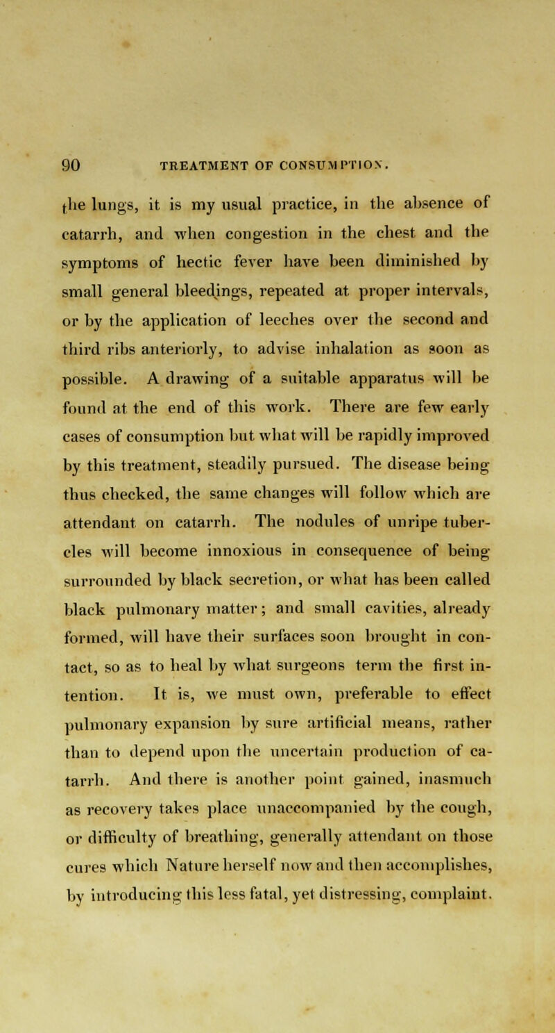 (he lungs, it is my usual practice, in the absence of catarrh, and when congestion in the chest and the symptoms of hectic fever have been diminished by small general bleedings, repeated at. proper intervals, or by the application of leeches over the second and third ribs anteriorly, to advise inhalation as soon as possible. A drawing of a suitable apparatus will be found at the end of this work. There are few early cases of consumption but what will be rapidly improved by this treatment, steadily pursued. The disease being thus checked, the same changes will follow which are attendant on catarrh. The nodules of unripe tuber- cles will become innoxious in consequence of being surrounded by black secretion, or what has been called black pulmonary matter; and small cavities, already formed, will have their surfaces soon brought in con- tact, so as to heal by what surgeons term the first in- tention. It is, we must own, preferable to effect pulmonary expansion by sure artificial means, rather than to depend upon the uncertain production of ca- tarrh. And there is another point gained, inasmuch as recovery takes place unaccompanied by the cough, or difficulty of breathing, generally attendant on those cures which Nature herself now and then accomplishes, by introducing this less fatal, yet distressing, complaint.