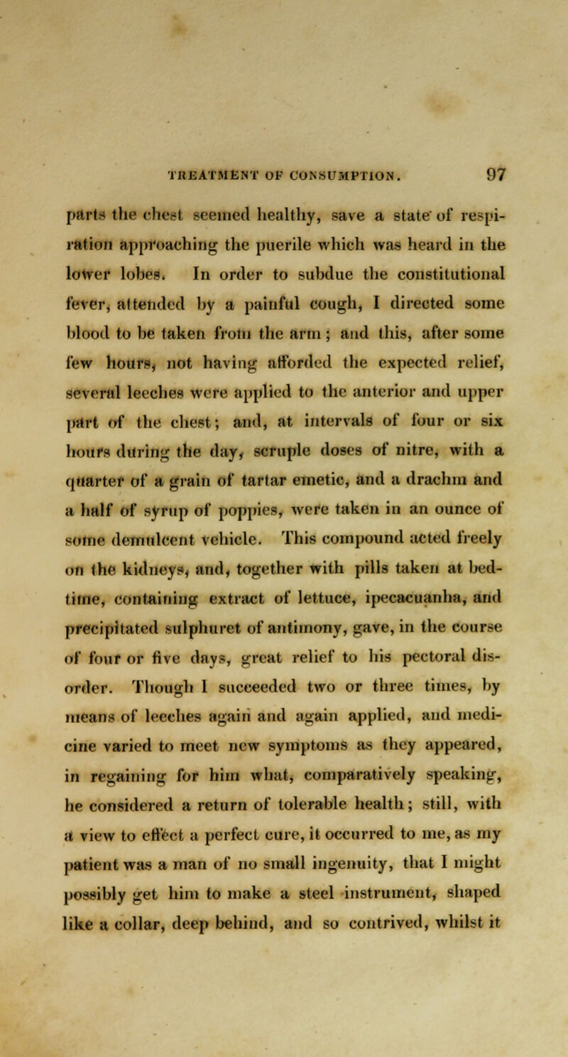 pnrt^ the chest seemed healthy, save a state'of respi- ration approaching the puerile which was heard in the lotrer lobes. In order to subdue the constitutional lever, attended by a painful cough, I directed some blood to be taken from the arm ; and this, after some few hours, not having afforded the expected relief, several leeches were applied to the anterior and upper part of the chest; and, at intervals of four or six hours during the day, scruple doses of nitre, with a quartet of a grain of tartar emetic, and a drachm and a half of syrup of poppies, were taken in an ounce of some demulcent vehicle. This compound acted freely on the kidneys, and, together with pills taken at bed- time, containing extract of lettuce, ipecacuanha, and precipitated sulphuret of antimony, u;ave, in the course of four or five days, great relief to his pectoral dis- order. Though I succeeded two or three times, by means of leeches again and again applied, and medi- cine varied to meet new symptoms as they appeared, in regaining for him what, comparatively speaking, he considered a return of tolerable health; still, with a view to effect a perfect cure, it occurred to me, as my patient was a man of no small ingenuity, that I might possibly get him to make a steel instrument, shaped like a collar, deep behind, and so contrived, whilst it