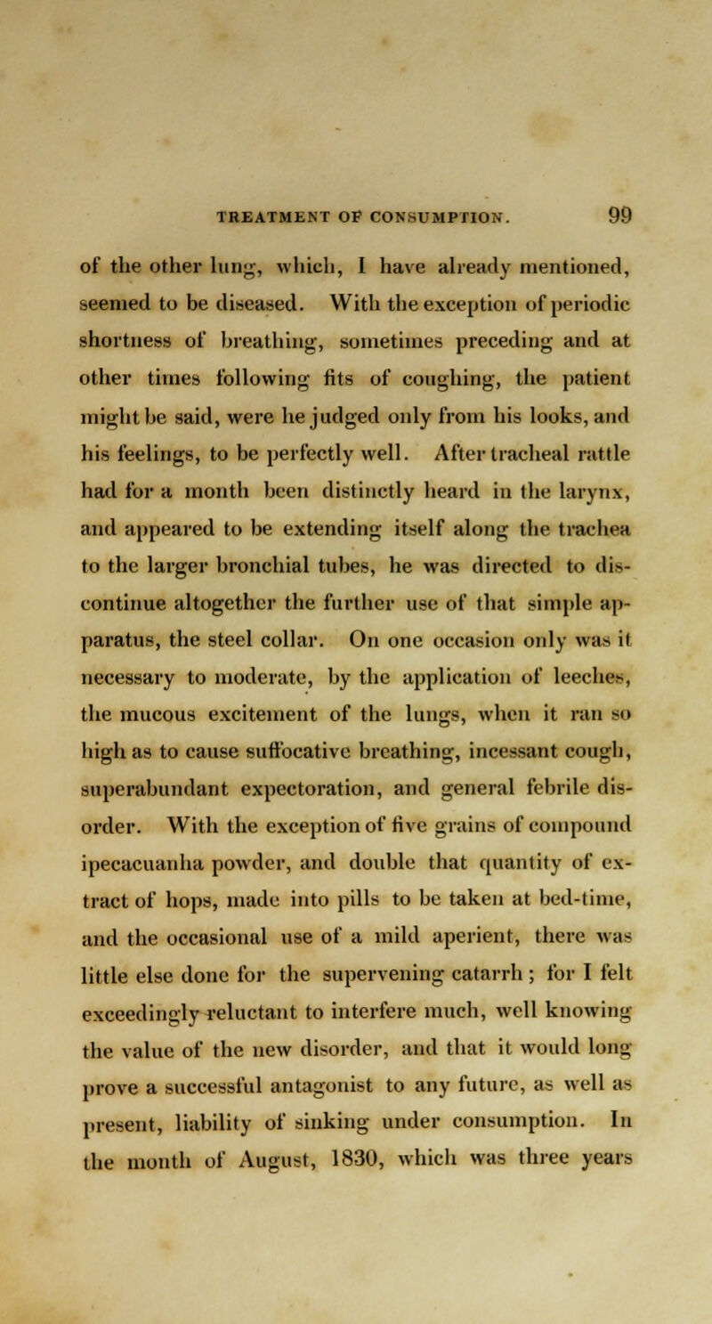 of the other lung, which, I have already mentioned, seemed to be diseased. With the exception of periodic shortness of breathing, sometimes preceding and at other times following fits of coughing, the patient might be said, were he judged only from his looks, and his feelings, to be perfectly well. After tracheal rattle had for a month been distinctly heard in the larynx, and appeared to be extending itself along the trachea to the larger bronchial tubes, he was directed to dis- continue altogether the further use of that simple ap- paratus, the steel collar. On one occasion only was it necessary to moderate, by the application of leeches, the mucous excitement of the lungs, when it ran BO high as to cause suffocative breathing, incessant cough, superabundant expectoration, and general febrile dis- order. With the exception of five grains of compound ipecacuanha powder, and double that quantity of ex- tract of hops, made into pills to be taken at bed-time, and the occasional use of a mild aperient, there was little else done for the supervening catarrh ; for I felt exceedingly reluctant to interfere much, well knowing the value of the new disorder, and that it would long prove a successful antagonist to any future, as well as present, liability of sinking under consumption. In the month of August, 1830, which was three years