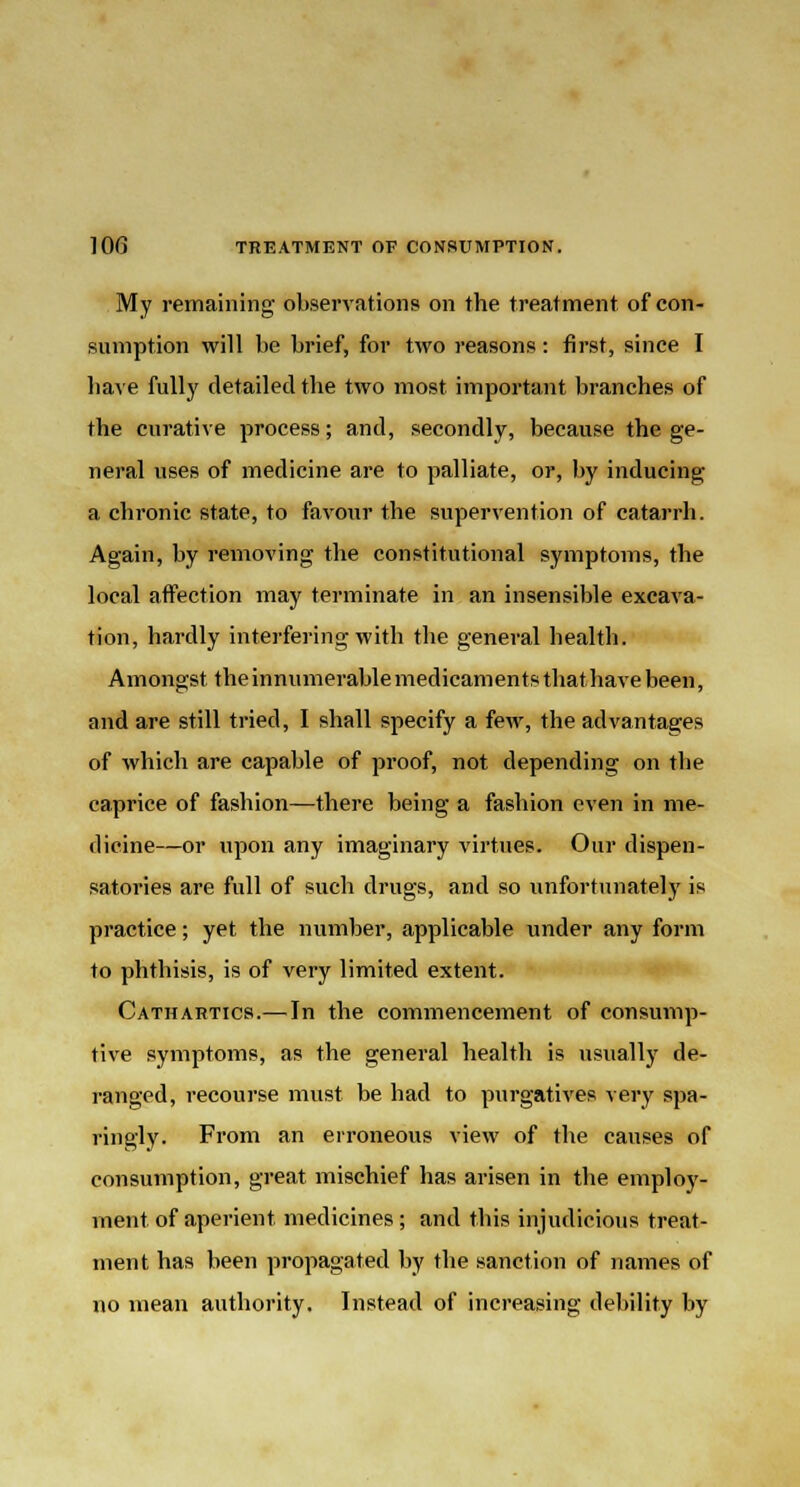 My remaining observations on the treatment of con- sumption will be brief, for two reasons: first, since I have fully detailed the two most important branches of the curative process; and, secondly, because the ge- neral uses of medicine are to palliate, or, by inducing a chronic state, to favour the supervention of catarrh. Again, by removing the constitutional symptoms, the local affection may terminate in an insensible excava- tion, hardly interfering with the general health. Amongst the innumerable medicaments that have been, and are still tried, I shall specify a few, the advantages of which are capable of proof, not depending on the caprice of fashion—there being a fashion even in me- dicine—or upon any imaginary virtues. Our dispen- satories are full of such drugs, and so unfortunately is practice; yet the number, applicable under any form to phthisis, is of very limited extent. Cathartics.— In the commencement of consump- tive symptoms, as the general health is usually de- ranged, recourse must be had to purgatives very spa- ringly. From an erroneous view of the causes of consumption, great mischief has arisen in the employ- ment of aperient medicines ; and this injudicious treat- ment has been propagated by the sanction of names of no mean authority. Instead of increasing debility by