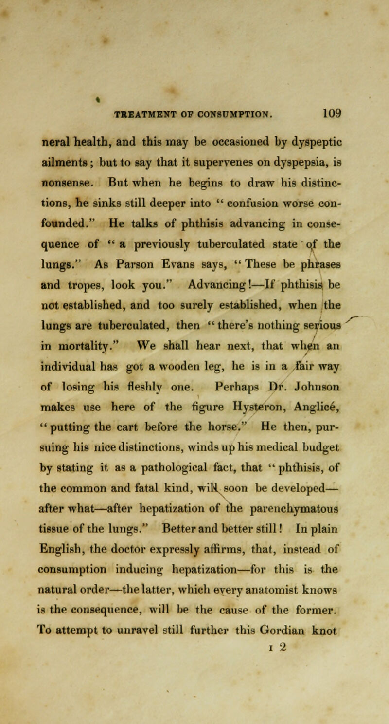 neral health, and this may be occasioned by dyspeptic ailments; but to say that it supervenes on dyspepsia, is nonsense. But when he begins to draw his distinc- tions, he sinks still deeper into  confusion worse con- founded. He talks of phthisis advancing in conse- quence of a previously tuberculated state qf the lungs. As Parson Evans says,  These be phrases and tropes, look you. Advancing!—If phthisis be not established, and too surely established, when the lungs are tuberculated, then  there's nothing serious in mortality. We shall hear next, that when an individual has got a wooden leg, he is in a fair way of losing his fleshly one. Perhaps Dr. Johnson makes use here of the figure Hysteron, Anglice, putting the cart before the horse. He then, pur- suing his nice distinctions, winds up his medical budget by stating it as a pathological fact, that  phthisis, of the common and fatal kind, wiR, soon be developed— after what—after hepatization of the parenchymatous tissue of the lungs. Better and better still! In plain English, the doctor expressly affirms, that, instead of consumption inducing hepatization—for this is the natural order—the latter, which every anatomist knows is the consequence, will be the cause of the former. To attempt to unravel still further this Gordian knot i 2