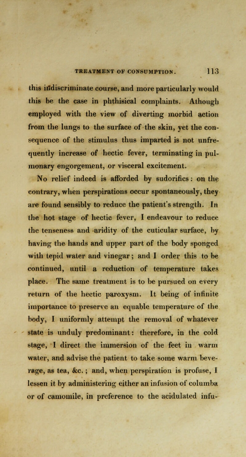 this indiscriminate course, and more particularly would this be the case in phthisical complaints. Athough employed with the view of diverting morbid action from the lungs to the surface of the skin, yet the con- sequence of the stimulus thus imparted is not unfre- quently increase of hectic fever, terminating in pul- monary engorgement, or visceral excitement. No relief indeed is afforded by sudorifics: on the contrary, when perspirations occur spontaneously, they are found sensibly to reduce the patient's strength. In the hot stage of hectic fever, I endeavour to reduce the tenseness and aridity of the cuticular surface, by having the hands and upper part of the body sponged with tepid water and vinegar; and I order this to be continued, until a reduction of temperature takes place. The same treatment is to be pursued on every return of the hectic paroxysm. It being of infinite importance to preserve an equable temperature of the body, I uniformly attempt the removal of whatever state is unduly predominant: therefore, in the cold stage, I direct the immersion of the feet in warm water, and advise the patient to take some warm beve- rage, as tea, &c.; and, when perspiration is profuse, I lessen it by administering either an infusion of columba or of camomile, in preference to the acidulated infu-