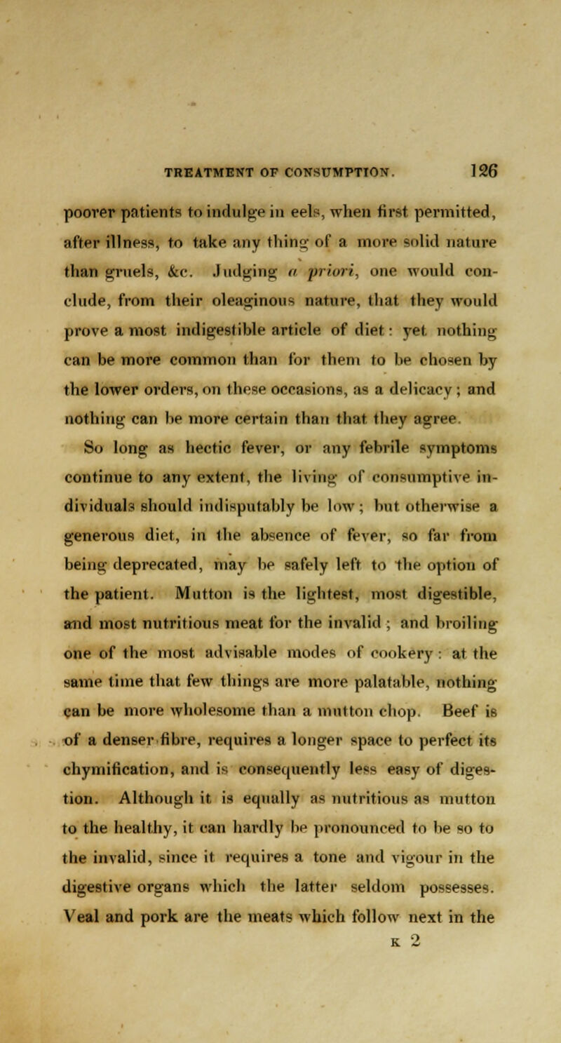 poorer patients to indulge in eels, when first permitted, after illness, to take any thing of a more solid nature than gruels, &e. Judging a priori, one would con- clude, from their oleaginous nature, that they would prove a most indigestible article of diet: yet nothing can be more common than for them to be chosen by the lower orders, on these occasions, as a delicacy ; and nothing can be more certain than that, they agree So long as hectic fever, or any febrile symptoms continue to any extent, the living of consumptive in- dividuals should indisputably be low; but otherwise a generous diet, in the absence of fever, so far from being deprecated, may be safely left to the option of the patient. Mutton is the lightest, most digestible, and most nutritious meat for the invalid ; and broiling one of the most advisable modes of cookery : at the same time that few things are more palatable, nothing can be more wholesome than a mutton chop. Beef is of a denser fibre, requires a longer space to perfect its chymification, and is consequently less easy of diges- tion. Although it is equally as nutritious as mutton to the healthy, it can hardly he pronounced to be so to the invalid, since it requires a tone and vigour in the digestive organs which the latter seldom possesses. Veal and pork are the meats which follow next in the