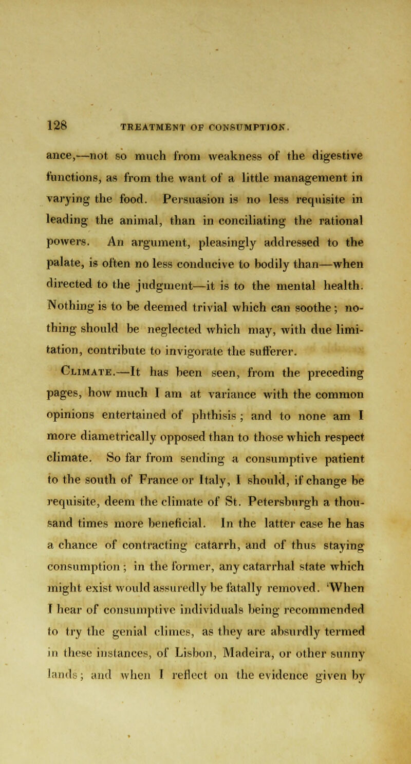 ance,—not so much from weakness of the digestive functions, as from the want of a little management in varying the food. Persuasion is no less requisite in leading the animal, than in conciliating the rational powers. An argument, pleasingly addressed to the palate, is often no less conducive to bodily than—when directed to the judgment—it is to the mental health. Nothing is to be deemed trivial which can soothe; no- thing should be neglected which may, with due limi- tation, contribute to invigorate the sufferer. Climate.—It has been seen, from the preceding pages, how much I am at variance with the common opinions entertained of phthisis ; and to none am I more diametrically opposed than to those which respect climate. So far from sending a consumptive patient to the south of France or Italy, I should, if change be requisite, deem the climate of St. Petersburgh a thou- sand times more beneficial. In the latter case he has a chance of contracting catarrh, and of thus staying consumption ; in the former, any catarrhal state which might exist would assuredly be fatally removed. 'When T hear of consumptive individuals being recommended to try the genial climes, as they are absurdly termed in these instances, of Lisbon, Madeira, or other sunny lands; and when I reflect on the evidence given by