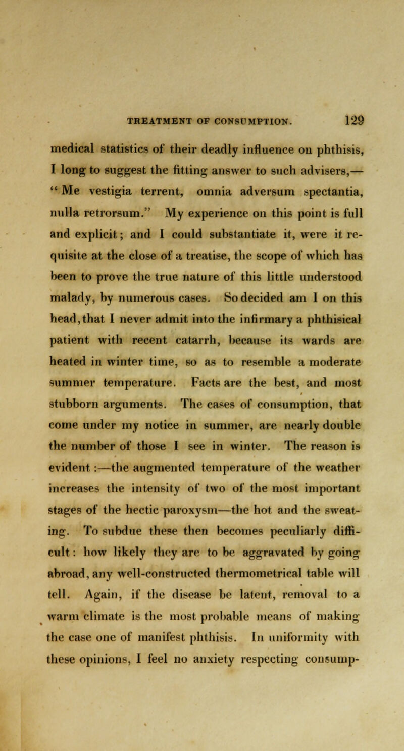 medical statistics of their deadly influence on phthisis, I long to suggest the fitting answer to such advisers,—  Me vestigia terrent, omnia adversum spectantia, nulla retrorsum. My experience on this point is full and explicit; and I could substantiate it, were it re- quisite at the close of a treatise, the scope of which has been to prove the true nature of this little understood malady, by numerous cases. So decided am 1 on this head,that 1 never admit into the infirmary a phthisical patient with recent catarrh, because its wards are heated in winter time, so as to resemble a moderate summer temperature. Facts are the best, and most stubborn arguments. The cases of consumption, that come under my notice in summer, are nearly double the number of those I see in winter. The reason is evident:—the augmented temperature of the weather increases the intensity of two of the most important stages of the hectic paroxysm—the hot and the sweat- ing. To snbdue these then becomes peculiarly diffi- cult : how likely they are to be aggravated by going abroad, any well-constructed thermometrical table will tell. Again, if the disease be latent, removal to a warm climate is the most probable means of making the case one of manifest phthisis. In uniformity with these opinions, I feel no anxiety respecting consump-