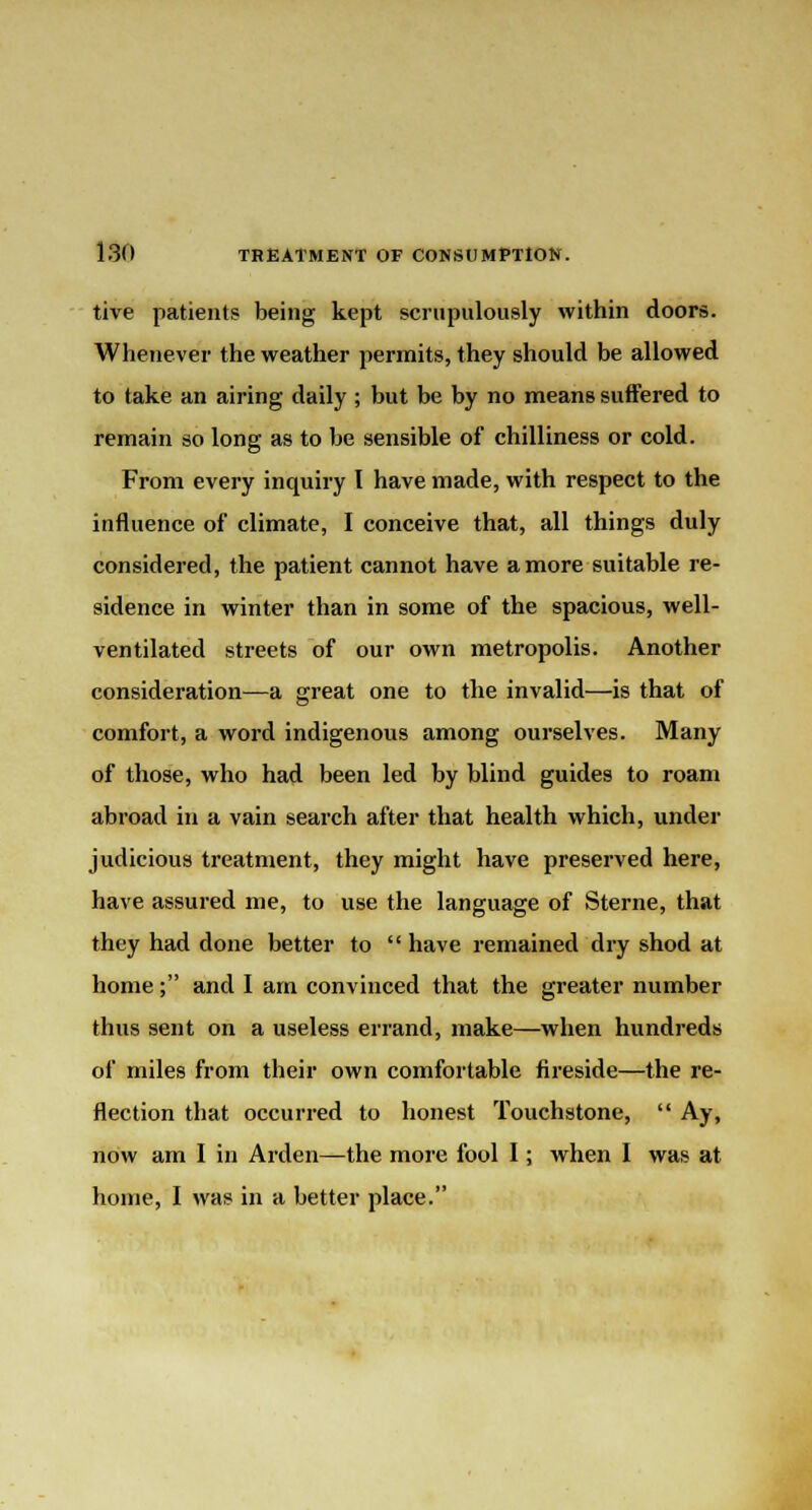 tive patients being kept scrupulously within doors. Whenever the weather permits, they should be allowed to take an airing daily ; but be by no means suffered to remain so long as to be sensible of chilliness or cold. From every inquiry I have made, with respect to the influence of climate, I conceive that, all things duly considered, the patient cannot have a more suitable re- sidence in winter than in some of the spacious, well- ventilated streets of our own metropolis. Another consideration—a great one to the invalid—is that of comfort, a word indigenous among ourselves. Many of those, who had been led by blind guides to roam abroad in a vain search after that health which, under judicious treatment, they might have preserved here, have assured me, to use the language of Sterne, that they had done better to  have remained dry shod at home; and I am convinced that the greater number thus sent on a useless errand, make—when hundreds of miles from their own comfortable fireside—the re- flection that occurred to honest Touchstone,  Ay, now am I in Arden—the more fool I; when I was at home, I was in a better place.