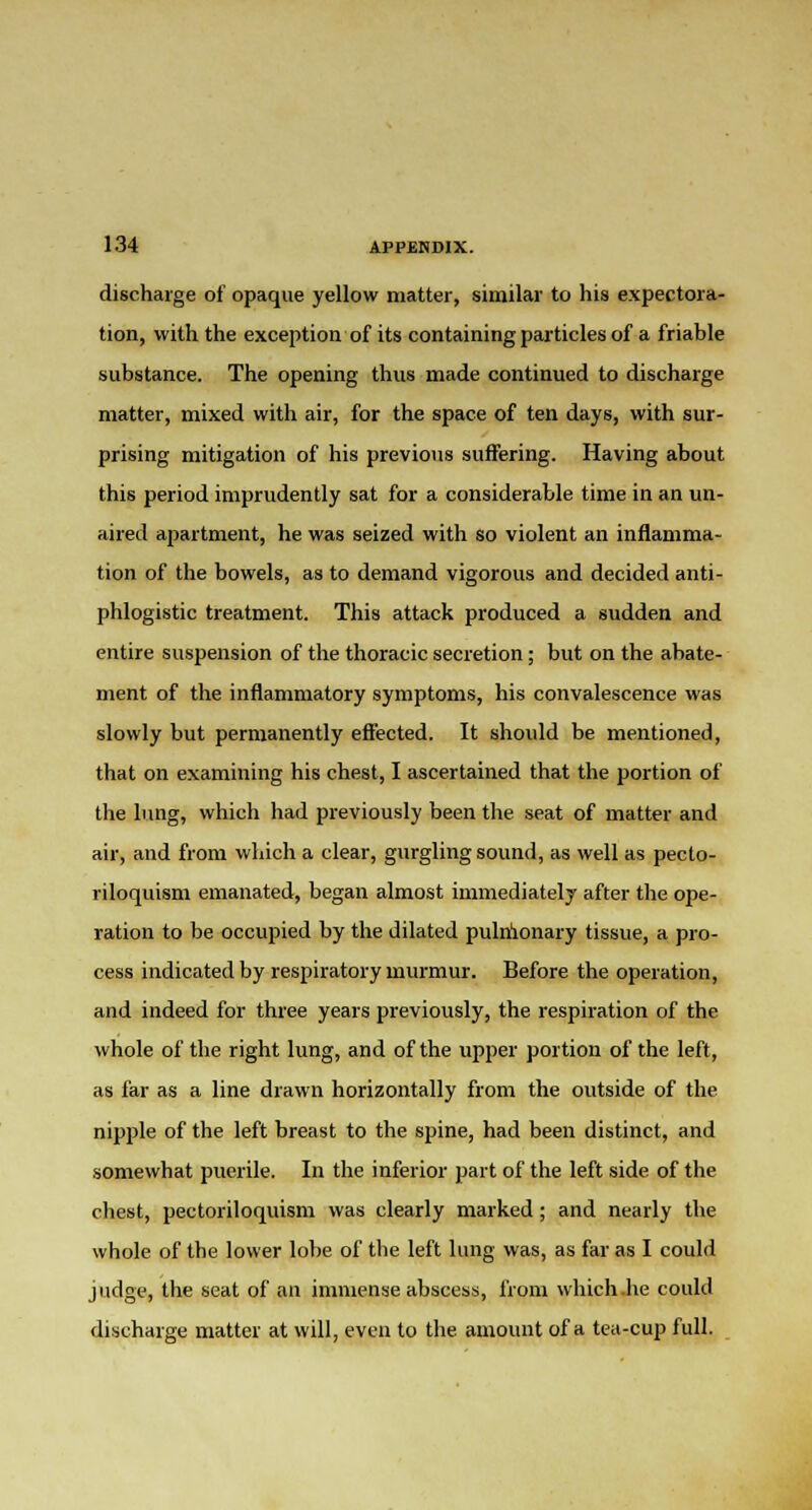 discharge of opaque yellow matter, similar to his expectora- tion, with the exception of its containing particles of a friable substance. The opening thus made continued to discharge matter, mixed with air, for the space of ten days, with sur- prising mitigation of his previous suffering. Having about this period imprudently sat for a considerable time in an un- aired apartment, he was seized with so violent an inflamma- tion of the bowels, as to demand vigorous and decided anti- phlogistic treatment. This attack produced a sudden and entire suspension of the thoracic secretion; but on the abate- ment of the inflammatory symptoms, his convalescence was slowly but permanently effected. It should be mentioned, that on examining his chest, I ascertained that the portion of the lung, which had previously been the seat of matter and air, and from which a clear, gurgling sound, as well as pecto- riloquism emanated, began almost immediately after the ope- ration to be occupied by the dilated pulnionary tissue, a pro- cess indicated by respiratory murmur. Before the operation, and indeed for three years previously, the respiration of the whole of the right lung, and of the upper portion of the left, as far as a line drawn horizontally from the outside of the nipple of the left breast to the spine, had been distinct, and somewhat puerile. In the inferior part of the left side of the chest, pectoriloquism was clearly marked; and nearly the whole of the lower lobe of the left lung was, as far as I could judge, the seat of an immense abscess, from which .he could discharge matter at will, even to the amount of a tea-cup full.