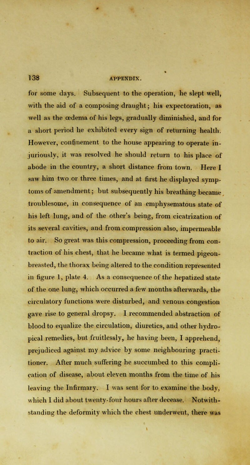 for some days. Subsequent to the operation, he slept well, with the aid of a composing draught; his expectoration, as well as the oedema of his legs, gradually diminished, and for a short period he exhibited every sign of returning health. However, confinement to the house appearing to operate in- juriously, it was resolved he should return to his place of abode in the country, a short distance from town. Here I saw him two or three times, and at first he displayed symp- toms of amendment; but subsequently his breathing became troublesome, in consequence of an emphysematous state of his left lung, and of the other's being, from cicatrization of its several cavities, and from compression also, impermeable to air. So great was this compression, proceeding from con- traction of his chest, that he became what is termed pigeon- breasted, the thorax being altered to the condition represented in figure 1, plate 4. As a consequence of the hepatized state of the one lung, which occurred a few months afterwards, the circulatory functions were disturbed, and venous congestion gave rise to general dropsy. I recommended abstraction of blood to equalize the circulation, diuretics, and other hydro- pical remedies, but fruitlessly, he having been, I apprehend, prejudiced against my advice by some neighbouring practi- tioner. After much suffering he succumbed to this compli- cation of disease, about eleven months from the time of his leaving the Infirmary. I was sent for to examine the body, which I did about twenty-four hours after decease. Notwith- standing the deformity which the chest underwent, there was