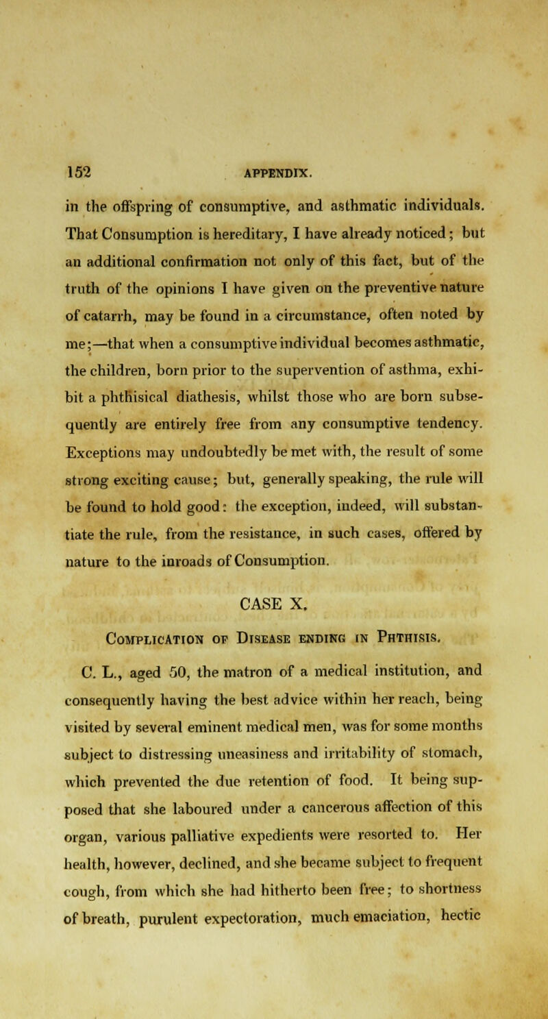 in the offspring of consumptive, and asthmatic individuals. That Consumption is hereditary, I have already noticed; but an additional confirmation not only of this fact, but of the truth of the opinions I have given on the preventive nature of catarrh, may be found in a circumstance, often noted by me;—that when a consumptive individual becomes asthmatic, the children, born prior to the supervention of asthma, exhi- bit a phthisical diathesis, whilst those who are born subse- quently are entirely free from any consumptive tendency. Exceptions may undoubtedly be met with, the result of some strong exciting cause; but, generally speaking, the rule will be found to hold good: the exception, indeed, will substan- tiate the rule, from the resistance, in such cases, offered by nature to the inroads of Consumption. CASE X, Complication op Disease ending in Phthisis. C. L., aged 50, the matron of a medical institution, and consequently having the best advice within her reach, being- visited by several eminent medical men, was for some months subject to distressing uneasiness and irritability of stomach, which prevented the due retention of food. It being sup- posed that she laboured under a cancerous affection of this organ, various palliative expedients were resorted to. Her health, however, declined, and she became subject to frequent cough, from which she had hitherto been free; to shortness of breath, purulent expectoration, much emaciation, hectic