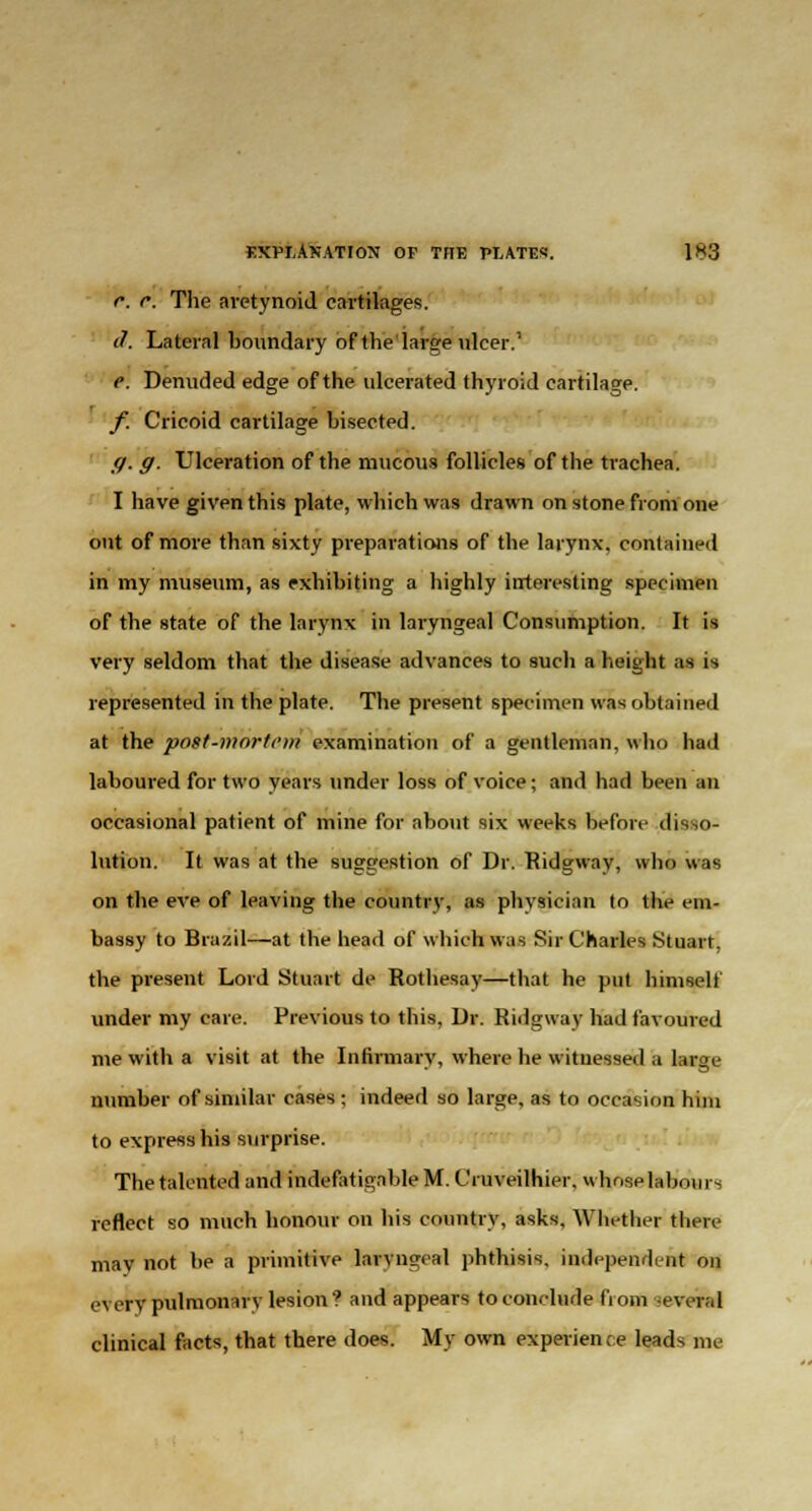 c. r. The aretynoid cartilages. if. Lateral boundary of the'large ulcer.' e. Denuded edge of the ulcerated thyroid cartilage. f. Cricoid cartilage bisected. ff. g. Ulceration of the mucous follicles of the trachea. I have given this plate, which was drawn on stone from one out of more than sixty preparations of the larynx, contained in my museum, as exhibiting a highly interesting specimen of the state of the larynx in laryngeal Consumption. It is very seldom that the disease advances to such a height as is represented in the plate. The present specimen was obtained at the post-mortem examination of a gentleman, who had laboured for two years under loss of voice; and had been an occasional patient of mine for about six weeks before disso- lution. It was at the suggestion of Dr. Ridgway, who was on the eve of leaving the country, as physician to the em- bassy to Brazil—at the head of which was Sir Charles Stuart, the present Lord Stuart de Rothesay—that he put himself under my care. Previous to this, Dr. Ridgway had favoured me with a visit at the Infirmary, where he witnessed a large number of similar cases ; indeed so large, as to occasion him to express his surprise. The talented and indefatigable M. Cruveilhier. whose labours reflect so much honour on his country, asks. Whether there may not be a primitive laryngeal phthisis, independent on t-\erv pulmonary lesion? and appears to conclude from several clinical facts, that there does. My own experience leads me
