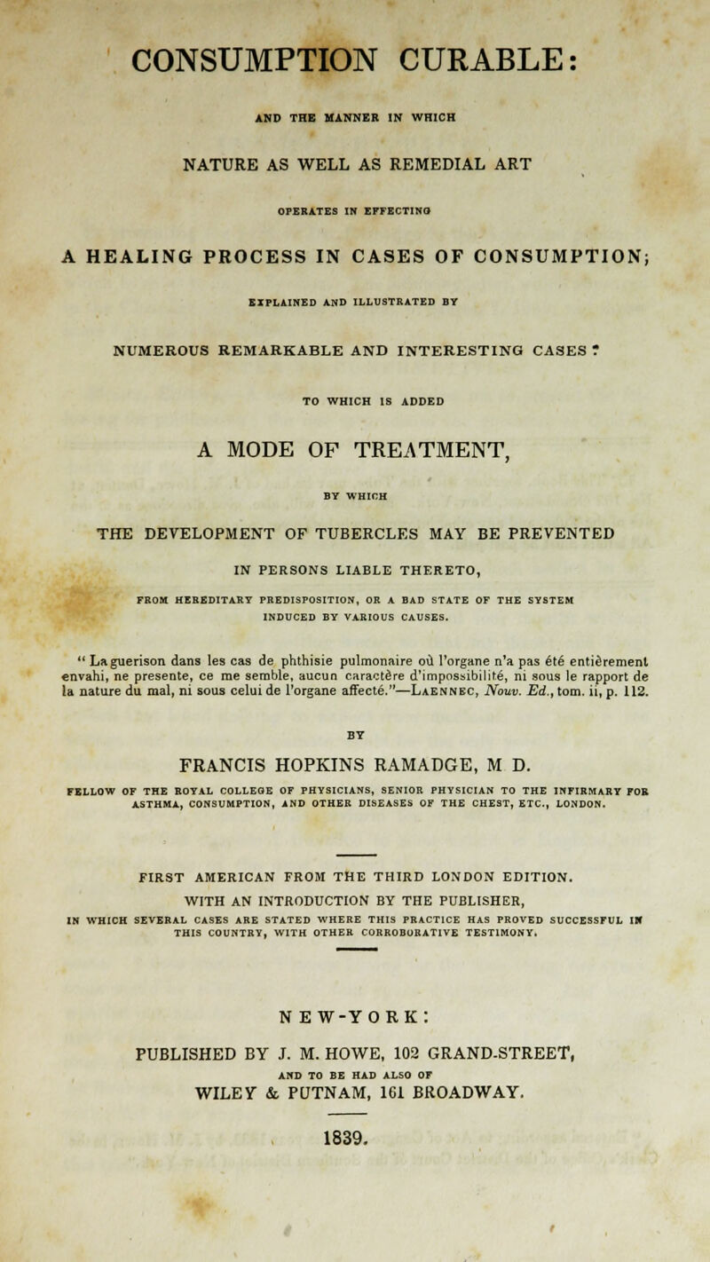 CONSUMPTION CURABLE: AND THE MANNER IN WHICH NATURE AS WELL AS REMEDIAL ART OPERATES IN EFFECTING A HEALING PROCESS IN CASES OF CONSUMPTION; EXPLAINED AND ILLUSTRATED BY NUMEROUS REMARKABLE AND INTERESTING CASES ' TO WHICH IS ADDED A MODE OF TREATMENT. BY WHICH THE DEVELOPMENT OF TUBERCLES MAY BE PREVENTED IN PERSONS LIABLE THERETO, FROM HEREDITARY PREDISPOSITION, OR A BAD STATE OF THE SYSTEM INDUCED BY VARIOUS CAUSES.  Laguerison dans les cas de phthisie pulmonaire oil l'organe n'a pas 6t6 entitlement envahi, ne presente, ce me sernble, aucun caractdre d'impossibilite, ni sous le rapport de la nature du mal, ni sous celui de l'organe affecte.—Laennbc, Nouv. Ed., torn, ii, p. 112. FRANCIS HOPKINS RAMADGE, M D. FELLOW OF THE ROYAL COLLEGE OF PHYSICIANS, SENIOR PHYSICIAN TO THE INFIRMARY FOR ASTHMA, CONSUMPTION, AND OTHER DISEASES OF THE CHEST, ETC., LONDON. FIRST AMERICAN FROM THE THIRD LONDON EDITION. WITH AN INTRODUCTION BY THE PUBLISHER, IN WHICH SEVERAL CASES ARE STATED WHERE THIS PRACTICE HAS PROVED SUCCESSFUL IM THIS COUNTRY, WITH OTHER CORROBORATIVE TESTIMONY. N e w-york: PUBLISHED BY J. M. HOWE, 102 GRAND-STREET, AND TO BE HAD ALSO OF WILEY &. PUTNAM, 161 BROADWAY. 1839.