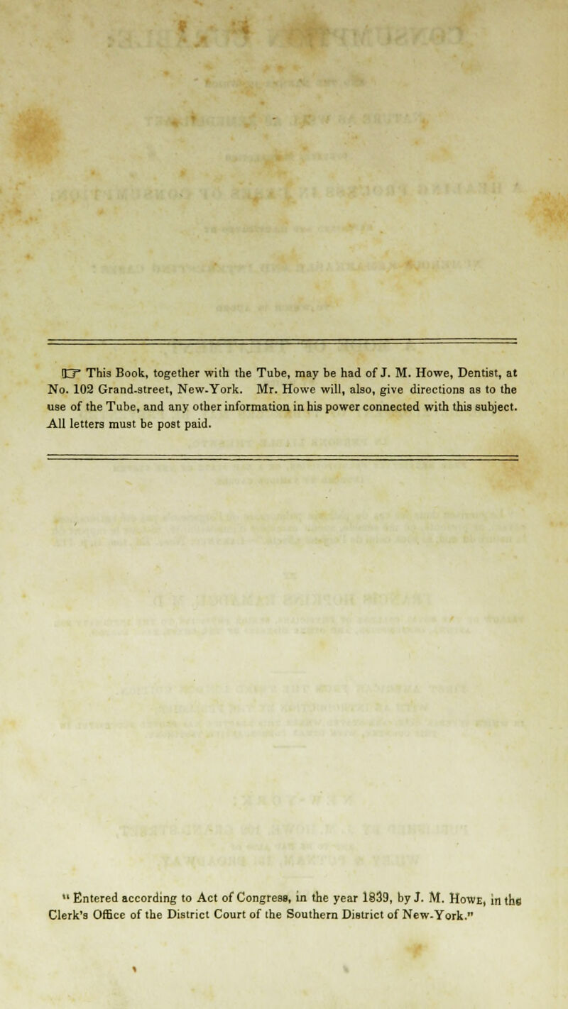 O* This Book, together with the Tube, may be had of J. M. Howe, Dentist, at No. 102 Grand-street, New-York. Mr. Howe will, also, give directions as to the use of the Tube, and any other information in his power connected with this subject. All letters must be post paid.  Entered according to Act of Congress, in the year 1839, by J. M. Howe, in the Clerk's Office of the District Court of the Southern District of New-York.