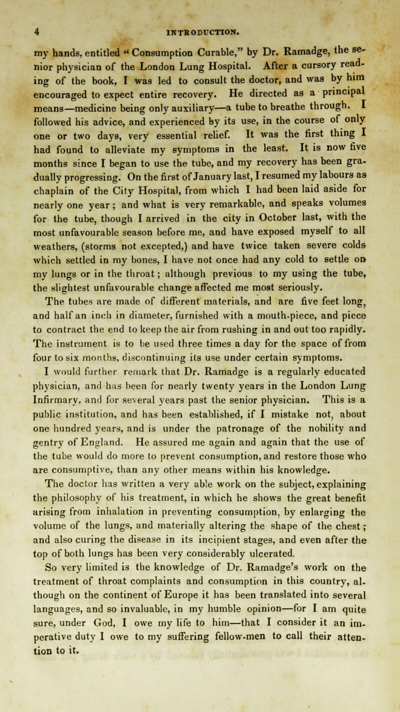 my hands, entitled  Consumption Curable, by Dr. Ramadge, the se- nior physician of the London Lung Hospital. After a cursory read- ing of the book, I was led to consult the doctor, and was by him encouraged to expect entire recovery. He directed as a principal means—medicine being only auxiliary—a tube to breathe through. I followed his advice, and experienced by its use, in the course of only one or two days, very essential relief. It was the first thing I had found to alleviate my symptoms in the least. It is now five months since I began to use the tube, and my recovery has been gra- dually progressing. On the first of January last, I resumed my labours as chaplain of the City Hospital, from which I had been laid aside for nearly one year; and what is very remarkable, and speaks volumes for the tube, though I arrived in the city in October last, with the most unfavourable season before me, and have exposed myself to all weathers, (storms not excepted,) and have twice taken severe colds which settled in my bones, I have not once had any cold to settle on my lungs or in the throat; although previous to my using the tube, the slightest unfavourable change affected me most seriously. The tubes are made of different materials, and are five feet long, and half an inch in diameter, furnished with a mouth-piece, and piece to contract the end to keep the air from rushing in and out too rapidly. The instrument is to be used three times a day for the space of from four to six months, discontinuing its use under certain symptoms. I would further remark that Dr. Ramadge is a regularly educated physician, and has been for nearly twenty years in the London Lung Infirmary, and for several years past the senior physician. This is a public institution, and has been established, if I mistake not, about one hundred years, and is under the patronage of the nobility and gentry of England. He assured tne again and again that the use of the tube would do more to prevent consumption, and restore those who are consumptive, than any other means within his knowledge. The doctor has written a very able work on the subject, explaining the philosophy of his treatment, in which he shows the great benefit arising from inhalation in preventing consumption, by enlarging the volume of the lungs, and materially altering the shape of the chest ; and also curing the disease in its incipient stages, and even after the top of both lungs has been very considerably ulcerated. So very limited is the knowledge of Dr. Ramadge's work on the treatment of throat complaints and consumption in this country, al- though on the continent of Europe it has been translated into several languages, and so invaluable, in my humble opinion—for I am quite sure, under God, I owe my life to him—that I consider it an im- perative duty I owe to my suffering fellow-men to call their atten- tion to it.