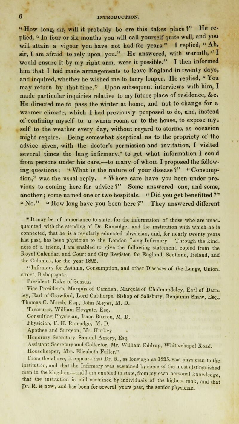  How long, sir, will it probably be ere this takes place ? He re- plied, In four or six months you will call yourself quite well, and you will attain a vigour you have not had for years. I replied,  Ah, sir, I am afraid to rely upon you. He answered, with warmth,  I would ensure it by my right arm, were it possible. I then informed him that I had made arrangements to leave England in twenty days, and inquired, whether he wished me to tarry longer. He replied,  You may return by that time.'' Upon subsequent interviews with him, I made particular inquiries relative to my future place of residence, &c. He directed me to pass the winter at home, and not to change for a warmer climate, which I had previously purposed to do, and, instead of confining myself to a warm room, or to the house, to expose my. self to the weather every day, without regard to storms, as occasion might require. Being somewhat skeptical as to the propriety of the advice given, with the doctor's permission and invitation, I visited several times the lung infirmary,* to get what information I could from persons under his care,—to many of whom I proposed the follow- ing questions :  What is the nature of your disease ?  Consump- tion,'' was the usual reply.  Whose care have you been under pre- vious to coming here for advice 1 Some answered one, and some, another ; some named one or two hospitals.  Did you get benefitted V  No.  How long have you been here ? They answered different * It may be of importance to state, for the information of those who are unac. quainted with the standing of Dr. Ramadge, and the institution with which he is connected, that he is a regularly educated physician, and, for nearly twenty years last past, has been physician to the London Lung Infirmary. Through the kind, ness of a friend, I am enabled to give the following statement, copied from the Royal Calendar, and Court and City Register, for England, Scotland, Ireland, and the Colonies, for the year 1825.  Infirmary for Asthma, Consumption, and other Diseases of the Lungs, Union- street, Bishopsgate. President, Duke of Sussex. Vice Presidents, Marquis of Camden, Marquis of Cholmondeley, Earl of Darn- ley, Earl of Crawford, Lord Calthorpe, Bishop of Salisbury, Benjamin Shaw, Esq., Thomas C. Marsh, Esq., John Meyer, M. D. Treasurer, William Heygate, Esq. Consulting Physician, Isaac Buxton, M. D. Physician, F. H. Ramadge, M. D. Apothee and Surgeon, Mr. Hurkey. Honorary Secretary, Samuel Amory, Esq. Assistant Secretary and Collector, Mr. William Eddrup, White-chapel Road. Housekeeper, Mrs. Elizabeth Fuller. From the above, it appears that Dr. R., as long ago as 1895, was physician to the institution, and that the Infirmary was sustained by some of the most rlistinguished men in the kingdom—and I am enabled to state, from my own personal knowledge that the institution is still sustained by individuals of the highest rank, and that Dr. R. is now, and has been for several years past, the senior physician.