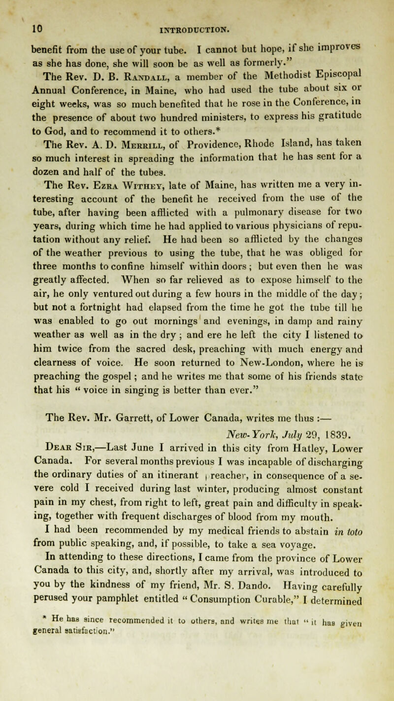 benefit from the use of your tube. I cannot but hope, if she improves as she has done, she will soon be as well as formerly. The Rev. D. B. Randall, a member of the Methodist Episcopal Annual Conference, in Maine, who had used the tube about six or eight weeks, was so much benefited that he rose in the Conference, in the presence of about two hundred ministers, to express his gratitude to God, and to recommend it to others.* The Rev. A. D. Merrill, of Providence, Rhode Island, has taken so much interest in spreading the information that he has sent for a dozen and half of the tubes. The Rev. Ezra Withey, late of Maine, has written me a very in- teresting account of the benefit he received from the use of the tube, after having been afflicted with a pulmonary disease for two years, during which time he had applied to various physicians of repu- tation without any relief. He had been so afflicted by the changes of the weather previous to using the tube, that he was obliged for three months to confine himself within doors ; but even then he was greatly affected. When so far relieved as to expose himself to the air, he only ventured out during a few hours in the middle of the day; but not a fortnight had elapsed from the time he got the tube till he was enabled to go out mornings and evenings, in damp and rainy weather as well as in the dry ; and ere he left the city I listened to him twice from the sacred desk, preaching with much energy and clearness of voice. He soon returned to New-London, where he is preaching the gospel; and he writes me that some of his friends state that his  voice in singing is better than ever. The Rev. Mr. Garrett, of Lower Canada, writes me thus :— New-York, July 29, 1839. Dear Sir,—Last June I arrived in this city from Hatley, Lower Canada. For several months previous I was incapable of discharging the ordinary duties of an itinerant , reaches, in consequence of a se- vere cold I received during last winter, producing almost constant pain in my chest, from right to left, great pain and difficulty in speak- ing, together with frequent discharges of blood from my mouth. I had been recommended by my medical friends to abstain in toto from public speaking, and, if possible, to take a sea voyage. In attending to these directions, I came from the province of Lower Canada to this city, and, shortly after my arrival, was introduced to you by the kindness of my friend, Mr. S. Dando. Having carefully perused your pamphlet entitled  Consumption Curable, I determined * He has since recommended it to others, and writes me that  it has given general satisfaction.