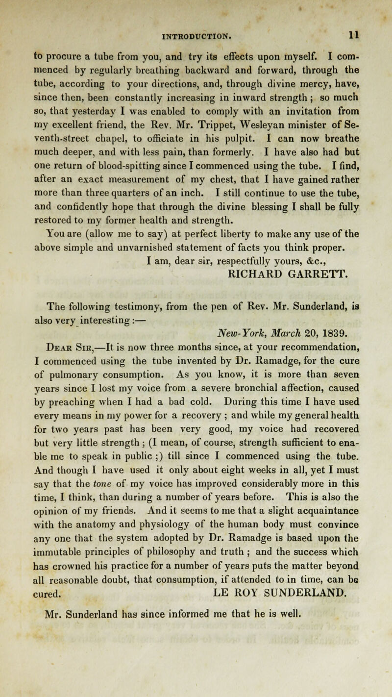 to procure a tube from you, and try its effects upon myself. I com- menced by regularly breathing backward and forward, through the tube, according to your directions, and, through divine mercy, have, since then, been constantly increasing in inward strength ; so much so, that yesterday I was enabled to comply with an invitation from my excellent friend, the Rev. Mr. Trippet, Wesleyan minister of Se- venth-street chapel, to officiate in his pulpit. I can now breathe much deeper, and with less pain, than formerly. I have also had but one return of blood-spitting since I commenced using the tube. I find, after an exact measurement of my chest, that I have gained rather more than three quarters of an inch. I still continue to use the tube, and confidently hope that through the divine blessing I shall be fully restored to my former health and strength. You are (allow me to say) at perfect liberty to make any use of the above simple and unvarnished statement of facts you think proper. I am, dear sir, respectfully yours, &c, RICHARD GARRETT. The following testimony, from the pen of Rev. Mr. Sunderland, is also very interesting:— New-York, March 20, 1839. Dear Sir,—It is now three months since, at your recommendation, I commenced using the tube invented by Dr. Ramadge, for the cure of pulmonary consumption. As you know, it is more than seven years since I lost my voice from a severe bronchial affection, caused by preaching when I had a bad cold. During this time I have used every means in my power for a recovery ; and while my general health for two years past has been very good, my voice had recovered but very little strength ; (I mean, of course, strength sufficient to ena- ble me to speak in public;) till since I commenced using the tube. And though I have used it only about eight weeks in all, yet I must say that the tone of my voice has improved considerably more in this time, I think, than during a number of years before. This is also the opinion of my friends. And it seems to me that a slight acquaintance with the anatomy and physiology of the human body must convince any one that the system adopted by Dr. Ramadge is based upon the immutable principles of philosophy and truth ; and the success which has crowned his practice for a number of years puts the matter beyond all reasonable doubt, that consumption, if attended to in time, can be cured. LE ROY SUNDERLAND. Mr. Sunderland has since informed me that he is well.