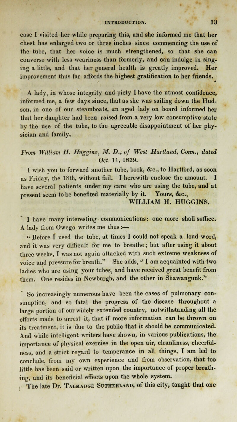 case I visited her while preparing this, and she informed me that her chest has enlarged two or three inches since commencing the use of the tube, that her voice is much strengthened, so that she can converse with less weariness than formerly, and can indulge in sing, ing a little, and that her general health is greatly improved. Her improvement thus far affords the highest gratification to her friends. A lady, in whose integrity and piety I have the utmost confidence, informed me, a few days since, that as she was sailing down the Hud- son, in one of our steamboats, an aged lady on board informed her that her daughter had been raised from a very low consumptive state by the use of the tube, to the agreeable disappointment of her phy- sician and family. From William H. Huggins, M. D., of West Hartland, Conn., dated Oct. 11, 1839. I wish you to forward another tube, book, &c, to Hartford, as soon as Friday, the 18th, without fail. I herewith enclose the amount. I have several patients under my care who are using the tube, and at present seem to be benefited materially by it. Yours, &c, WILLIAM H. HUGGINS. I have many interesting communications: one more shall suffice. A lady from Owego writes me thus:—  Before I used the tube, at times I could not speak a loud word, and it was very difficult for me to breathe; but after using it about three weeks, I was not again attacked with such extreme weakness of voice and pressure for breath. She adds,  I am acquainted with two ladies who are using your tubes, and have received great benefit from them. One resides in Newburgh, and the other in Shawangunk. So increasingly numerous have been the cases of pulmonary con- sumption, and so fatal the progress of the disease throughout a large portion of our widely extended country, notwithstanding all the efforts made to arrest it, that if more information can be thrown on its treatment, it is due to the public that it should be communicated. And while intelligent writers have shown, in various publications, the importance of physical exercise in the open air, cleanliness, cheerful- ness, and a strict regard to temperance in all things, I am led to conclude, from my own experience and from observation, that too little has been said or written upon the importance of proper breath- ing, and its beneficial effects upon the whole system. The late Dr. Talmadge Sutherland, of this city, taught that one