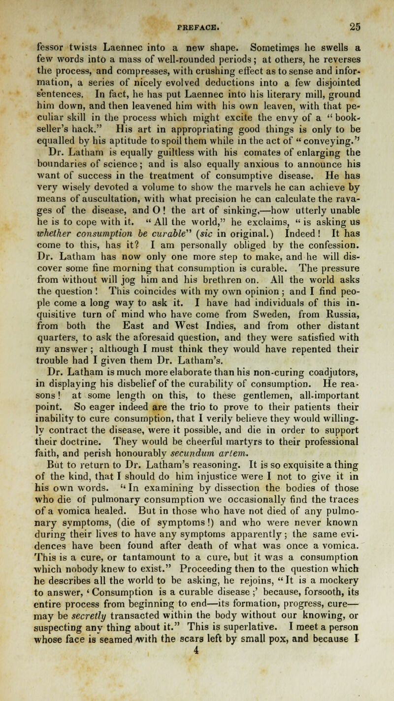 fessor twists Laennec into a new shape. Sometimes he swells a few words into a mass of well-rounded periods; at others, he reverses the process, and compresses, with crushing effect as to sense and infor- mation, a series of nicely evolved deductions into a few disjointed sentences. In fact, he has put Laennec into his literary mill, ground him down, and then leavened him with his own leaven, with that pe- culiar skill in the process which might excite the envy of a  book- seller's hack. His art in appropriating good things is only to be equalled by his aptitude to spoil them while in the act of  conveying.'' Dr. Latham is equally guiltless with his comates of enlarging the boundaries of science; and is also equally anxious to announce his want of success in the treatment of consumptive disease. He has very wisely devoted a volume to show the marvels he can achieve by means of auscultation, with what precision he can calculate the rava- ges of the disease, and O! the art of sinking,—how utterly unable he is to cope with it.  All the world, he exclaims,  is asking us whether consumption be curable (sic in original.) Indeed! It has come to this, has it? I am personally obliged by the confession. Dr. Latham has now only one more step to make, and he will dis- cover some fine morning that consumption is curable. The pressure from without will jog him and his brethren on. All the world asks the question ! This coincides with my own opinion ; and I find peo- ple come a long way to ask it. I have had individuals of this in- quisitive turn of mind who have come from Sweden, from Russia, from both the East and West Indies, and from other distant quarters, to ask the aforesaid question, and they were satisfied with my answer; although I must think they would have repented their trouble had I given them Dr. Latham's. Dr. Latham is much more elaborate than his non-curing coadjutors, in displaying his disbelief of the curability of consumption. He rea- sons ! at some length on this, to these gentlemen, all-important point. So eager indeed are the trio to prove to their patients their inability to cure consumption, that I verily believe they would willing- ly contract the disease, were it possible, and die in order to support their doctrine. They would be cheerful martyrs to their professional faith, and perish honourably secundum arlem. But to return to Dr. Latham's reasoning. It is so exquisite a thing of the kind, that I should do him injustice were I not to give it in his own words. In examining by dissection the bodies of those who die of pulmonary consumption we occasionally find the traces of a vomica healed. But in those who have not died of any pulmo- nary symptoms, (die of symptoms!) and who were never known during their lives to have any symptoms apparently; the same evi- dences have been found after death of what was once a vomica. This is a cure, or tantamount to a cure, but it was a consumption which nobody knew to exist. Proceeding then to the question which he describes all the world to be asking, he rejoins,  It is a mockery to answer, ' Consumption is a curable disease ;' because, forsooth, its entire process from beginning to end—its formation, progress, cure— may be secretly transacted within the body without our knowing, or suspecting any thing about it. This is superlative. I meet a person whose face is seamed with the scars left by small pox, and because I 4