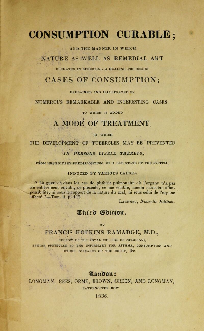 CONSUMPTION CURABLE; AND THE MANNER IN WHICH NATURE AS WELL AS REMEDIAL ART OPERATES IN EFFECTING A HEALING PROCESS IN CASES OF CONSUMPTION; EXPLAINED AND ILLUSTRATED BY NUMEROUS REMARKABLE AND INTERESTING CASES: TO WHICH IS ADDED A MODE OF TREATMENT BY WHICH THE DEVELOPMENT OF TUBERCLES MAY BE PREVENTED Ilf PERSONS LIABLE THERETO, FROM HEREDITARY PREDISPOSITION, OR A BAD STATE OF THE SYSTEM, INDUCED BY VARIOUS CAUSES.  La guerisoh dans les cas de phthisie pulmonaire oil l'organe n'a pas ele enticement envahi, ne presente, ce me semble, aueun caractere d'itn- pnssibilite, ni sous Ie rapport de la nature du mal, ni sous celui de l'oryane affecte._Tom. ii. p. 112 Laennec, Nouvelle Edition. 'Ehivts ©trttton. FRANCIS HOPKINS RAMADGE, M.D., FELLOVV OF THE ROYAL COLLEGE OF PHYSICIANS, SENIOR THYSICIAN TO THE INFIRMARY FOR ASTHMA, CONSUMPTION AND OTHER DISEASES OF THE CHEST, &C. lontrtm: LONGMAN', REES, ORME, BROWN, GREEN, AND LONGMAN, PATERNOSTER ROW. 1836.