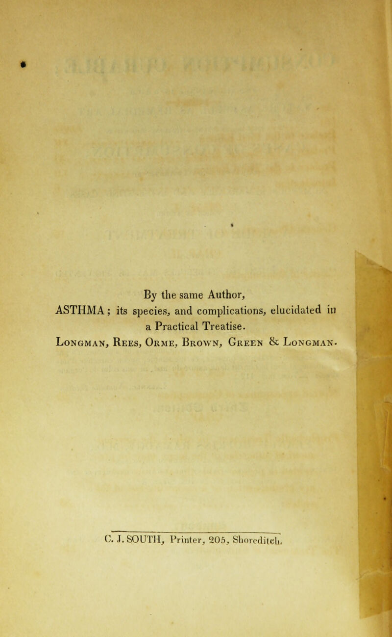 By the same Author, ASTHMA; its species, and complications, elucidated in a Practical Treatise. Longman, Rees, Orme, Brown, Green & Longman. C. J. SOUTH, Printer, 205, Shoreditch.