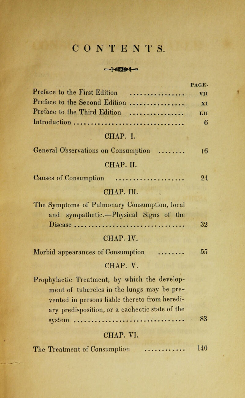 CONTENTS. PAGE. Preface to the First Edition vn Preface to the Second Edition xi Preface to the Third Edition lii Introduction 6 CHAP. I. General Observations on Consumption 16 CHAP. II. Causes of Consumption 24 CHAP. III. The Symptoms of Pulmonary Consumption, local and sympathetic.—Physical Signs of the Disease 32 CHAP. IV. Morbid appearances of Consumption 55 CHAP. V. Prophylactic Treatment, by which the develop- ment of tubercles in the lungs may be pre- vented in persons liable thereto from heredi- ary predisposition, or a cachectic state of the system 83 CHAP. VI. The Treatment of Consumption 140