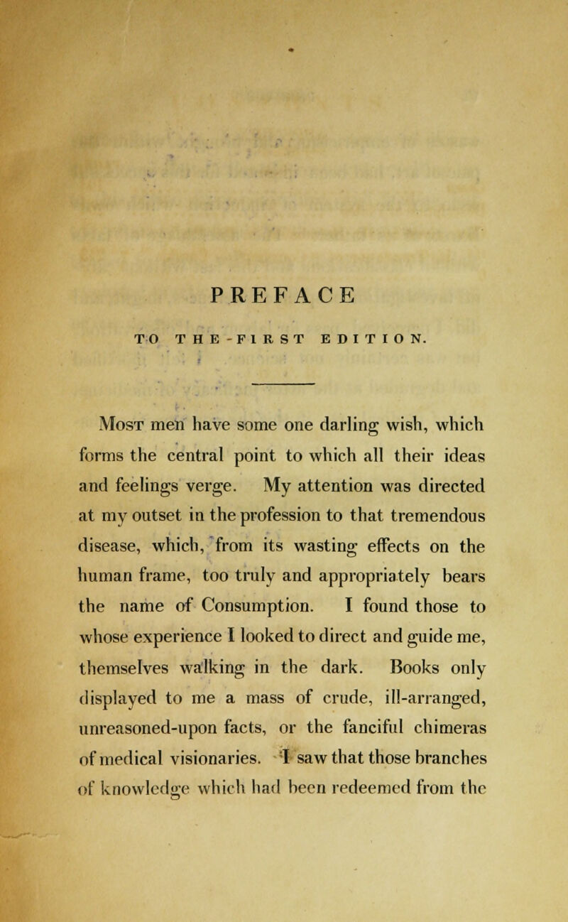 PREFACE TO THE-F1RST EDITION. Most men have some one darling wish, which forms the central point to which all their ideas and feelings verge. My attention was directed at my outset in the profession to that tremendous disease, which, from its wasting effects on the human frame, too truly and appropriately bears the name of Consumption. I found those to whose experience I looked to direct and guide me, themselves walking in the dark. Books only displayed to me a mass of crude, ill-arranged, unreasoned-upon facts, or the fanciful chimeras of medical visionaries. :I saw that those branches of knowledge which had been redeemed from the