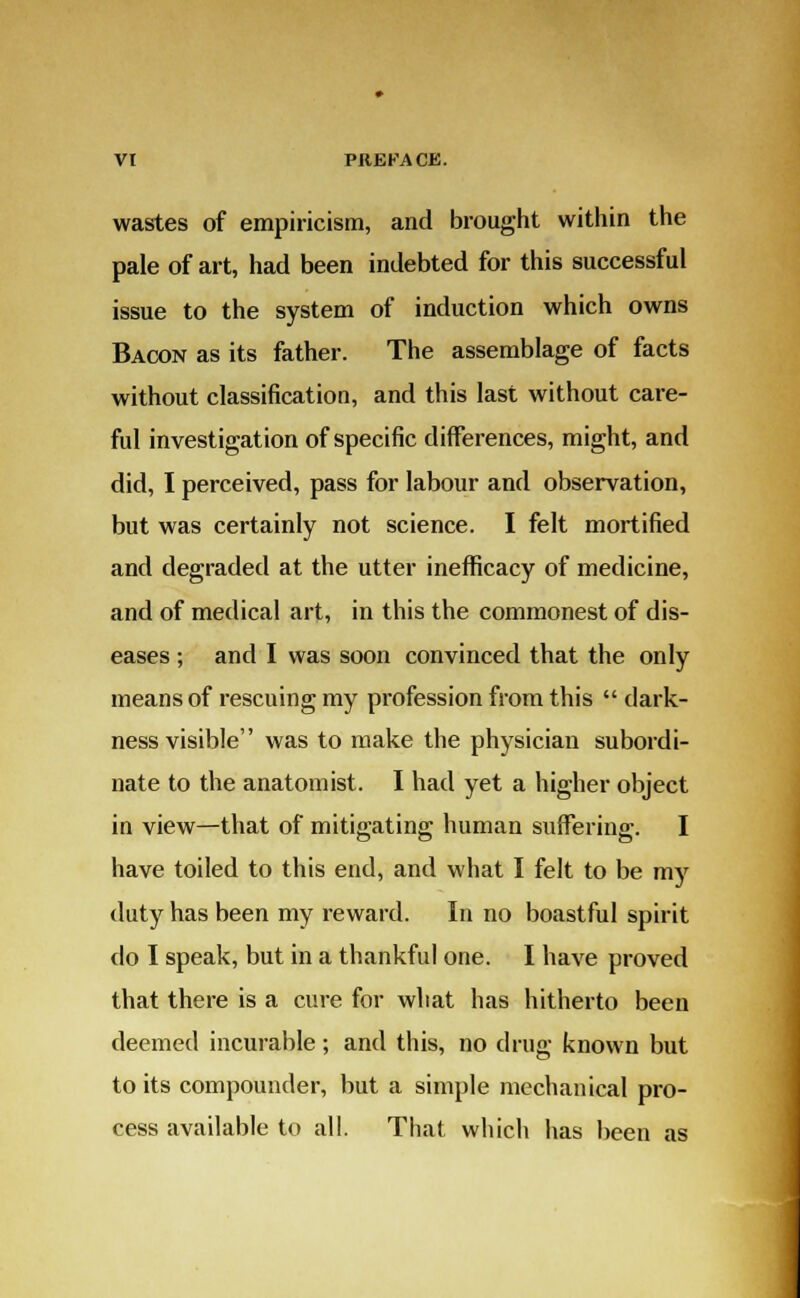 wastes of empiricism, and brought within the pale of art, had been indebted for this successful issue to the system of induction which owns Bacon as its father. The assemblage of facts without classification, and this last without care- ful investigation of specific differences, might, and did, I perceived, pass for labour and observation, but was certainly not science. I felt mortified and degraded at the utter inefficacy of medicine, and of medical art, in this the commonest of dis- eases ; and I was soon convinced that the only means of rescuing my profession from this  dark- ness visible was to make the physician subordi- nate to the anatomist. I had yet a higher object in view—that of mitigating human suffering. I have toiled to this end, and what I felt to be my duty has been my reward. In no boastful spirit do I speak, but in a thankful one. I have proved that there is a cure for what has hitherto been deemed incurable; and this, no drug known but to its compounder, but a simple mechanical pro- cess available to all. That which has been as