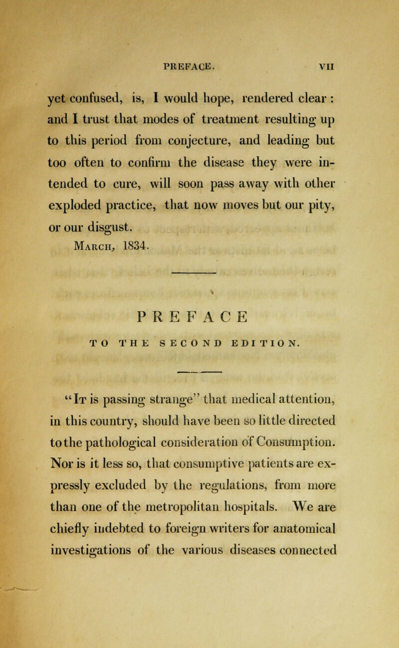 yet confused, is, I would hope, rendered clear : and I trust that modes of treatment resulting up to this period from conjecture, and leading but too often to confirm the disease they were in- tended to cure, will soon pass away with other exploded practice, that now moves but our pity, or our disgust. March, 1834. PREFACE TO THE SECOND EDITION. It is passing strange that medical attention, in this country, should have been so little directed to the pathological consideration of Consumption. Nor is it less so, that consumptive patients are ex- pressly excluded by the regulations, from more than one of the metropolitan hospitals. We are chiefly indebted to foreign writers for anatomical investigations of the various diseases connected