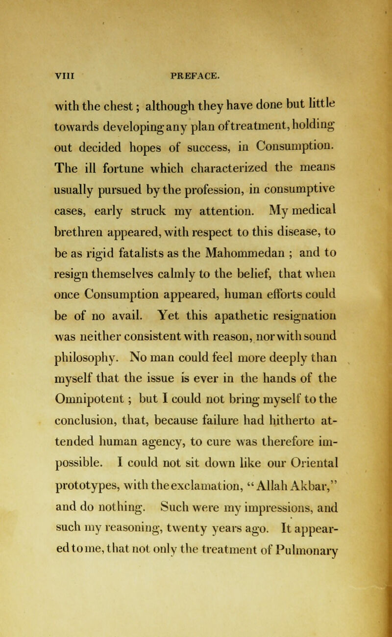 with the chest; although they have done but little towards developing any plan of treatment, holding out decided hopes of success, in Consumption. The ill fortune which characterized the means usually pursued by the profession, in consumptive cases, early struck my attention. My medical brethren appeared, with respect to this disease, to be as rigid fatalists as the Mahommedan ; and to resign themselves calmly to the belief, that when once Consumption appeared, human efforts could be of no avail. Yet this apathetic resignation was neither consistent with reason, nor with sound philosophy. No man could feel more deeply than myself that the issue is ever in the hands of the Omnipotent; but I could not bring myself to the conclusion, that, because failure had hitherto at- tended human agency, to cure was therefore im- possible. I could not sit down like our Oriental prototypes, with the exclamation, Allah Akbar, and do nothing. Such were my impressions, and such my reasoning, twenty years ago. It appear- ed to me, that not only the treatment of Pulmonary