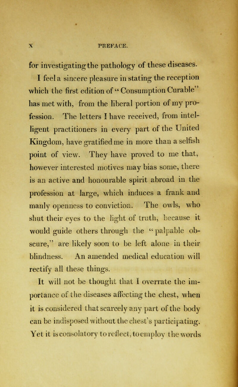 for investigating the pathology of these diseases. I feel a sincere pleasure in stating the reception which the first edition of  Consumption Curable has met with, from the liberal portion of my pro- fession. The letters I have received, from intel- ligent practitioners in every part of the United Kingdom, have gratified me in more than a selfish point of view. They have proved to me that, however interested motives may bias some, there is an active and honourable spirit abroad in the profession at large, which induces a frank and manly openness to conviction. The owls, who shut their eyes to the light of truth, because it would guide others through the  palpable ob- scure, are likely soon to be left alone in their blindness. An amended medical education will rectify all these things. It will not be thought that I overrate the im- portance of the diseases affecting the chest, when it is considered that scarcely any part of the body can be indisposed without the chest's participating. Yet it isconsolatory to reflect* to employ the words