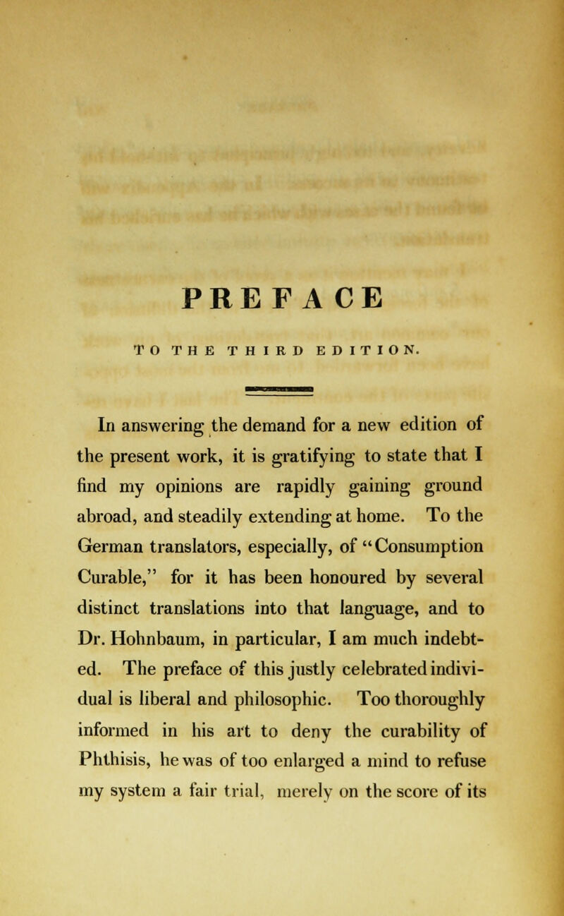 PREFA CE TO THE THIRD EDITION. In answering the demand for a new edition of the present work, it is gratifying to state that I find my opinions are rapidly gaining ground abroad, and steadily extending at home. To the German translators, especially, of Consumption Curable, for it has been honoured by several distinct translations into that language, and to Dr. Hohnbaum, in particular, I am much indebt- ed. The preface of this justly celebrated indivi- dual is liberal and philosophic. Too thoroughly informed in his art to deny the curability of Phthisis, he was of too enlarged a mind to refuse my system a fair trial, merely on the score of its