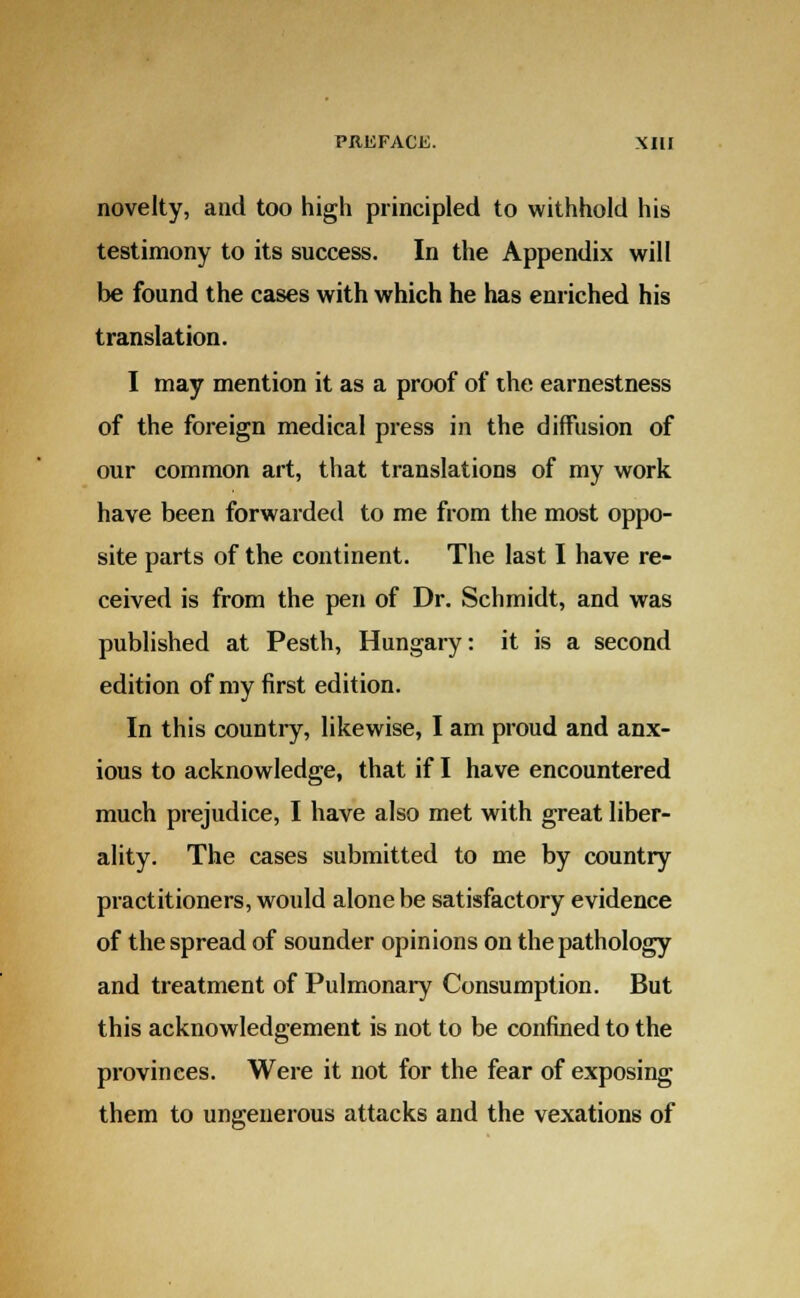 novelty, and too high principled to withhold his testimony to its success. In the Appendix will be found the cases with which he has enriched his translation. I may mention it as a proof of the earnestness of the foreign medical press in the diffusion of our common art, that translations of my work have been forwarded to me from the most oppo- site parts of the continent. The last I have re- ceived is from the pen of Dr. Schmidt, and was published at Pesth, Hungary: it is a second edition of my first edition. In this country, likewise, I am proud and anx- ious to acknowledge, that if I have encountered much prejudice, I have also met with great liber- ality. The cases submitted to me by country practitioners, would alone be satisfactory evidence of the spread of sounder opinions on the pathology and treatment of Pulmonary Consumption. But this acknowledgement is not to be confined to the provinces. Were it not for the fear of exposing them to ungenerous attacks and the vexations of