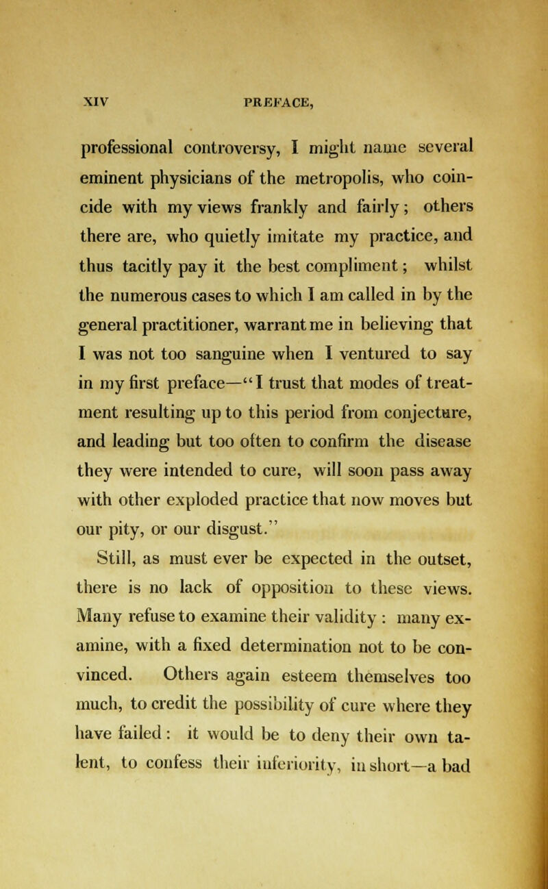 professional controversy, I might name several eminent physicians of the metropolis, who coin- cide with my views frankly and fairly; others there are, who quietly imitate my practice, and thus tacitly pay it the best compliment; whilst the numerous cases to which I am called in by the general practitioner, warrant me in believing that I was not too sanguine when I ventured to say in my first preface—I trust that modes of treat- ment resulting up to this period from conjecture, and leading but too often to confirm the disease they were intended to cure, will soon pass away with other exploded practice that now moves but our pity, or our disgust.'' Still, as must ever be expected in the outset, there is no lack of opposition to these views. Many refuse to examine their validity : many ex- amine, with a fixed determination not to be con- vinced. Others again esteem themselves too much, to credit the possibility of cure where they have failed: it would be to deny their own ta- lent, to confess their inferiority, in short—a bad