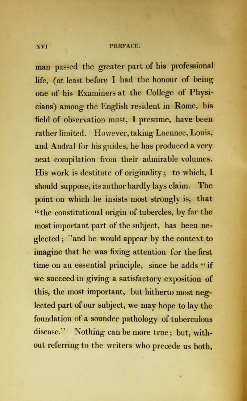 man passed the greater part of his professional life, (at least before I had the honour of being one of his Examiners at the College of Physi- cians) among the English resident in Rome, his field of observation must, I presume, have been rather limited. However, taking Laennec, Louis, and Andral for his guides, he has produced a very neat compilation from their admirable volumes. His work is destitute of originality; to which, I should suppose, its author hardly lays claim. The point on which he insists most strongly is, that the constitutional origin of tubercles, by far the most important part of the subject, has been ne- glected ; and he would appear by the context to imagine that he was fixing attention for the first time on an essential principle, since he adds  if we succeed in giving a satisfactory exposition of this, the most important, but hitherto most neg- lected part of our subject, we may hope to lay the foundation of a sounder pathology of tuberculous disease. Nothing can be more true; but, with- out referring to the writers who precede us both,