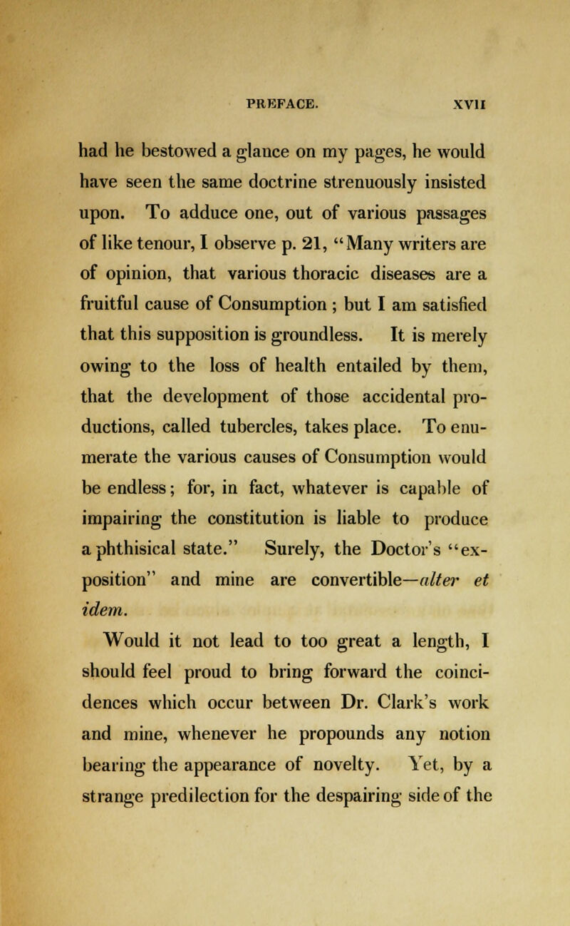 had he bestowed a glance on my pages, he would have seen the same doctrine strenuously insisted upon. To adduce one, out of various passages of like tenour, I observe p. 21, Many writers are of opinion, that various thoracic diseases are a fruitful cause of Consumption ; but I am satisfied that this supposition is groundless. It is merely owing to the loss of health entailed by them, that the development of those accidental pro- ductions, called tubercles, takes place. To enu- merate the various causes of Consumption would be endless; for, in fact, whatever is capable of impairing the constitution is liable to produce a phthisical state. Surely, the Doctor's ex- position and mine are convertible—alter et idem. Would it not lead to too great a length, I should feel proud to bring forward the coinci- dences which occur between Dr. Clark's work and mine, whenever he propounds any notion bearing the appearance of novelty. Yet, by a strange predilection for the despairing side of the