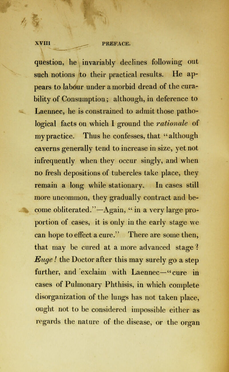 question, he. invariably declines following out such notions to their practical results. He ap- pears to labour under a morbid dread of the cura- bility of Consumption; although, in deference to Laennec, he is constrained to admit those patho- logical facts on which I ground the rationale of my practice. Thus he confesses, that although caverns generally tend to increase in size, yet not infrequently when they occur singly, and when no fresh depositions of tubercles take place, they remain a long while stationary. In cases still more uncommon, they gradually contract and be- come obliterated.—Again,  in a very large pro- portion of cases, it is only in the early stage we can hope to effect a cure.'' There are some then, that may be cured at a more advanced stage % Euge! the Doctor after this may surely go a step further, and exclaim with Laennec—cure in cases of Pulmonary Phthisis, in which complete disorganization of the lungs has not taken place, ought not to be considered impossible either as regards the nature of the disease, or the organ